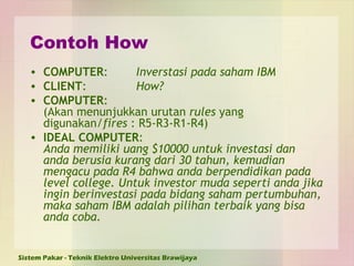 Contoh How COMPUTER : Inverstasi pada saham IBM CLIENT : How? COMPUTER : (Akan menunjukkan urutan  rules  yang digunakan/ fires  : R5-R3-R1-R4)  IDEAL COMPUTER :  Anda memiliki uang $10000 untuk investasi dan anda berusia kurang dari 30 tahun, kemudian mengacu pada R4 bahwa anda berpendidikan pada level college. Untuk investor muda seperti anda jika ingin berinvestasi pada bidang saham pertumbuhan, maka saham IBM adalah pilihan terbaik yang bisa anda coba.   