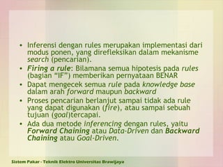 Inferensi dengan rules merupakan implementasi dari modus ponen, yang direfleksikan dalam mekanisme  search  (pencarian). Firing a rule : Bilamana semua hipotesis pada  rules  (bagian “IF”) memberikan pernyataan BENAR Dapat mengecek semua  rule  pada  knowledge base  dalam arah  forward  maupun  backward Proses pencarian berlanjut sampai tidak ada rule yang dapat digunakan ( fire ), atau sampai sebuah tujuan ( goal )tercapai.  Ada dua metode  inferencing  dengan rules, yaitu  Forward Chaining  atau  Data-Driven  dan  Backward Chaining  atau  Goal-Driven . 