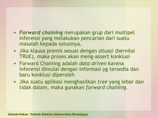 Forward chaining  merupakan grup dari multipel inferensi yang melakukan pencarian dari suatu masalah kepada solusinya. Jika klausa premis sesuai dengan situasi (bernilai TRUE), maka proses akan meng-assert konklusi Forward Chaining adalah  data driven  karena inferensi dimulai dengan informasi yg tersedia dan baru konklusi diperoleh Jika suatu aplikasi menghasilkan  tree  yang lebar dan tidak dalam, maka gunakan  forward chaining . 
