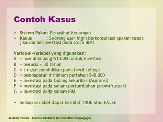 Contoh Kasus Sistem Pakar : Penasihat Keuangan Kasus : Seorang  user  ingin berkonsultasi apakah tepat jika dia berinvestasi pada  stock  IBM? Variabel-variabel yang digunakan: A = memiliki uang $10.000 untuk investasi B = berusia < 30 tahun C = tingkat pendidikan pada level college D = pendapatan minimum pertahun $40.000 E = investasi pada bidang Sekuritas (Asuransi) F = investasi pada saham pertumbuhan ( growth stock) G = investasi pada saham IBM  Setiap variabel dapat bernilai TRUE atau FALSE 