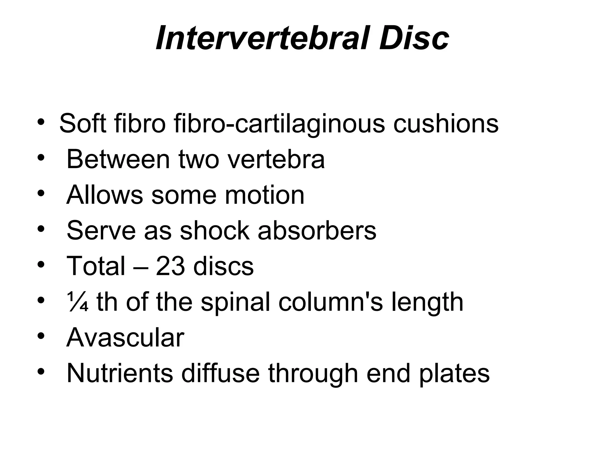 Intervertebral Disc
• Soft fibro fibro-cartilaginous cushions
• Between two vertebra
• Allows some motion
• Serve as shock absorbers
• Total – 23 discs
• ¼ th of the spinal column's length
• Avascular
• Nutrients diffuse through end plates
 