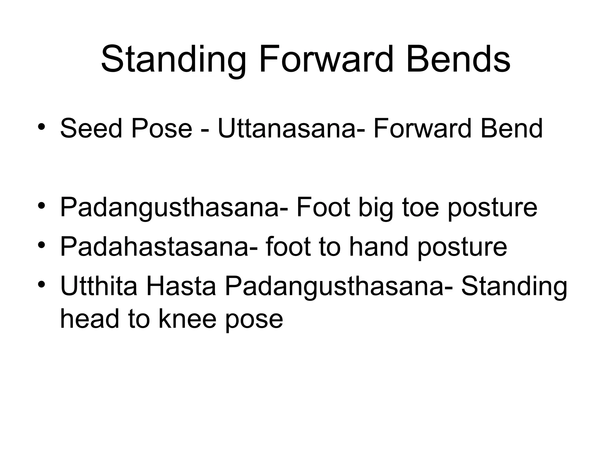 Standing Forward Bends
• Seed Pose - Uttanasana- Forward Bend
• Padangusthasana- Foot big toe posture
• Padahastasana- foot to hand posture
• Utthita Hasta Padangusthasana- Standing
head to knee pose
 