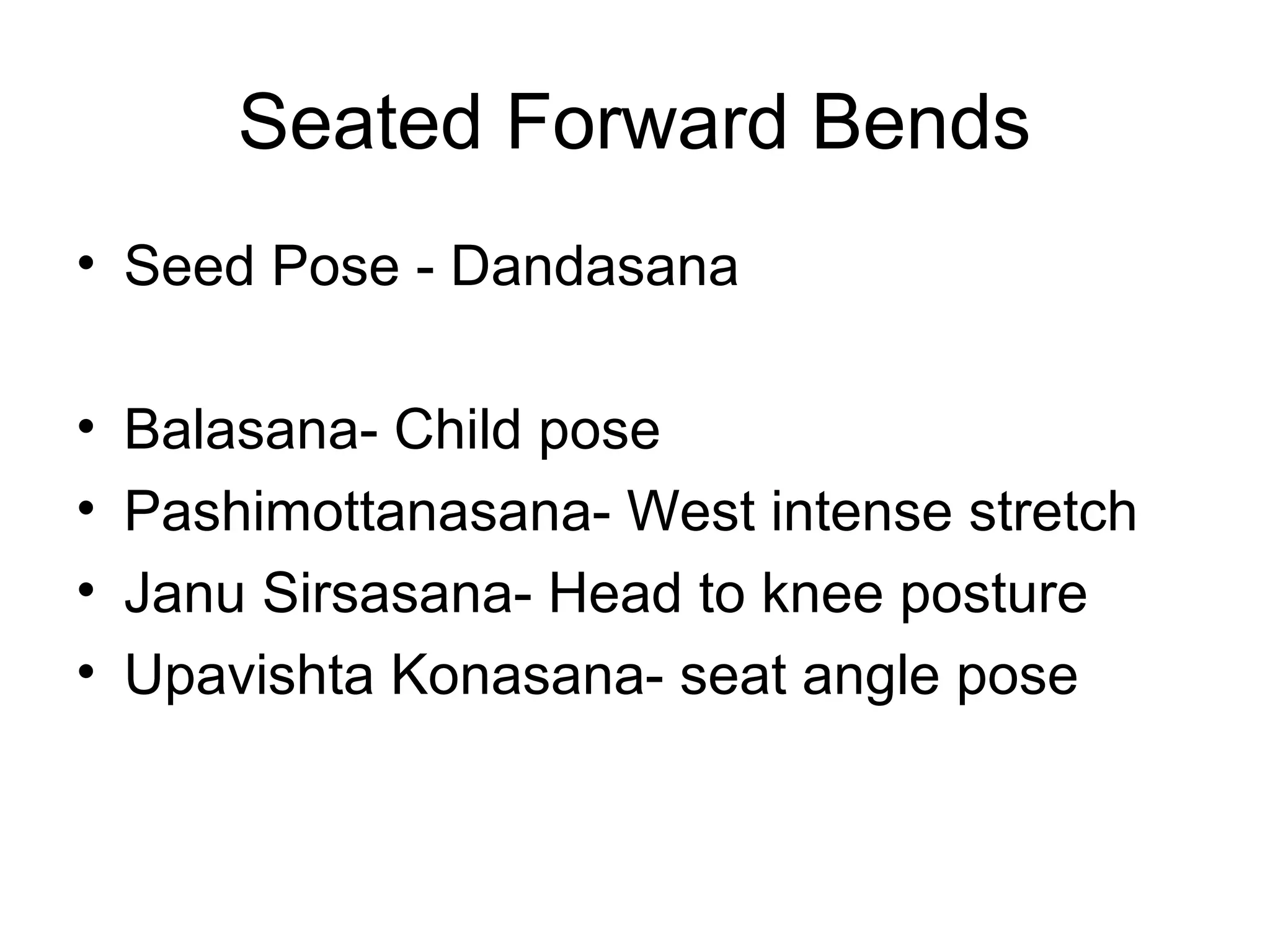 Seated Forward Bends
• Seed Pose - Dandasana
• Balasana- Child pose
• Pashimottanasana- West intense stretch
• Janu Sirsasana- Head to knee posture
• Upavishta Konasana- seat angle pose
 