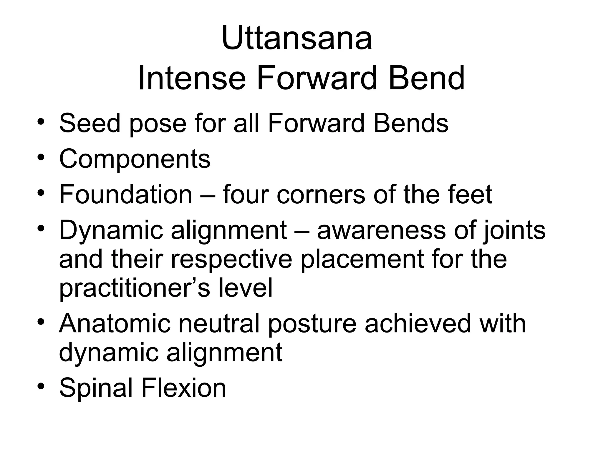 Uttansana
Intense Forward Bend
• Seed pose for all Forward Bends
• Components
• Foundation – four corners of the feet
• Dynamic alignment – awareness of joints
and their respective placement for the
practitioner’s level
• Anatomic neutral posture achieved with
dynamic alignment
• Spinal Flexion
 