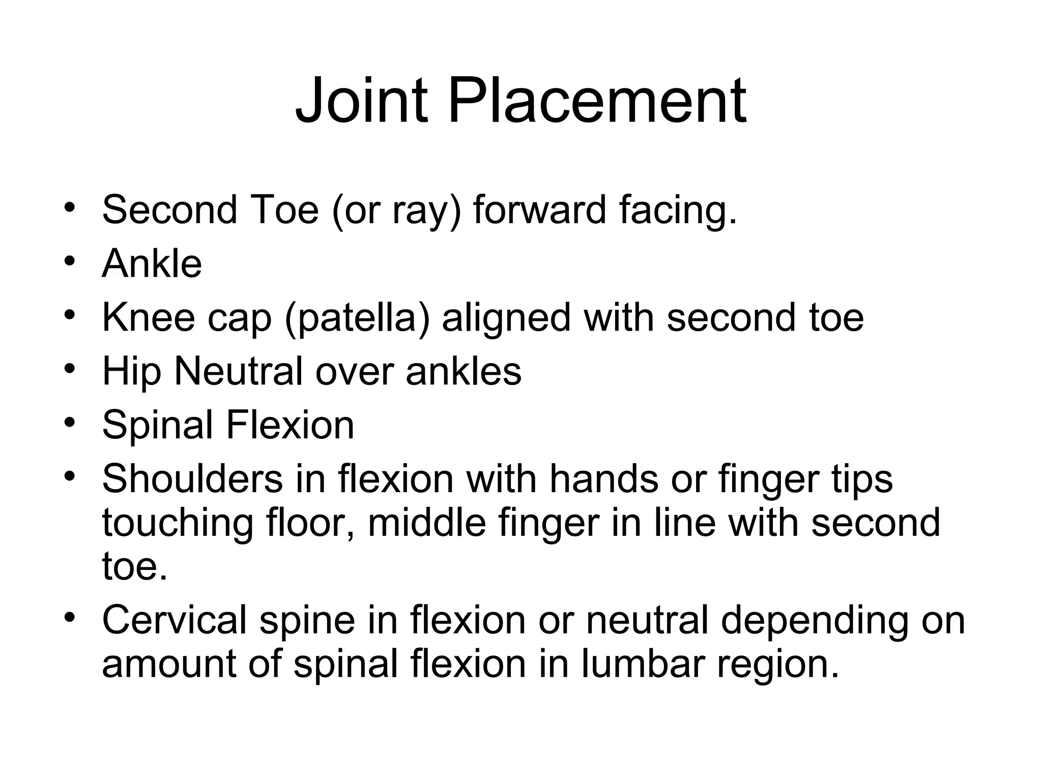 Joint Placement
• Second Toe (or ray) forward facing.
• Ankle
• Knee cap (patella) aligned with second toe
• Hip Neutral over ankles
• Spinal Flexion
• Shoulders in flexion with hands or finger tips
touching floor, middle finger in line with second
toe.
• Cervical spine in flexion or neutral depending on
amount of spinal flexion in lumbar region.
 