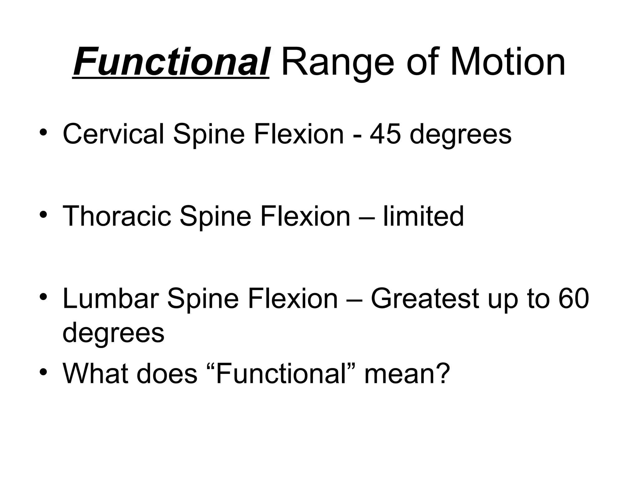 Functional Range of Motion
• Cervical Spine Flexion - 45 degrees
• Thoracic Spine Flexion – limited
• Lumbar Spine Flexion – Greatest up to 60
degrees
• What does “Functional” mean?
 