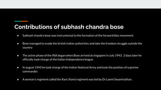 Contributions of subhash chandra bose
● Subhash chandra bose was instrumental to the formation of the forward bloc movement
● Bose managed to evade the british indian authorities and take the freedom struggle outside the
country
● The active phase of the INA began when Bose arrived at singapore in July 1943. 2 days later he
officially took charge of the Indian Independence league.
● In august 1943 he took charge of the Indian National Army and took the position of supreme
commander.
● A woman’s regiment called the Rani Jhansi regiment was led by Dr.Laxmi Swaminathan.