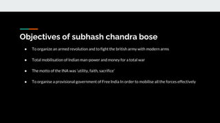 Objectives of subhash chandra bose
● To organize an armed revolution and to fight the british army with modern arms
● Total mobilisation of Indian man-power and money for a total war
● The motto of the INA was ‘utility, faith, sacrifice’
● To organise a provisional government of Free India In order to mobilise all the forces effectively