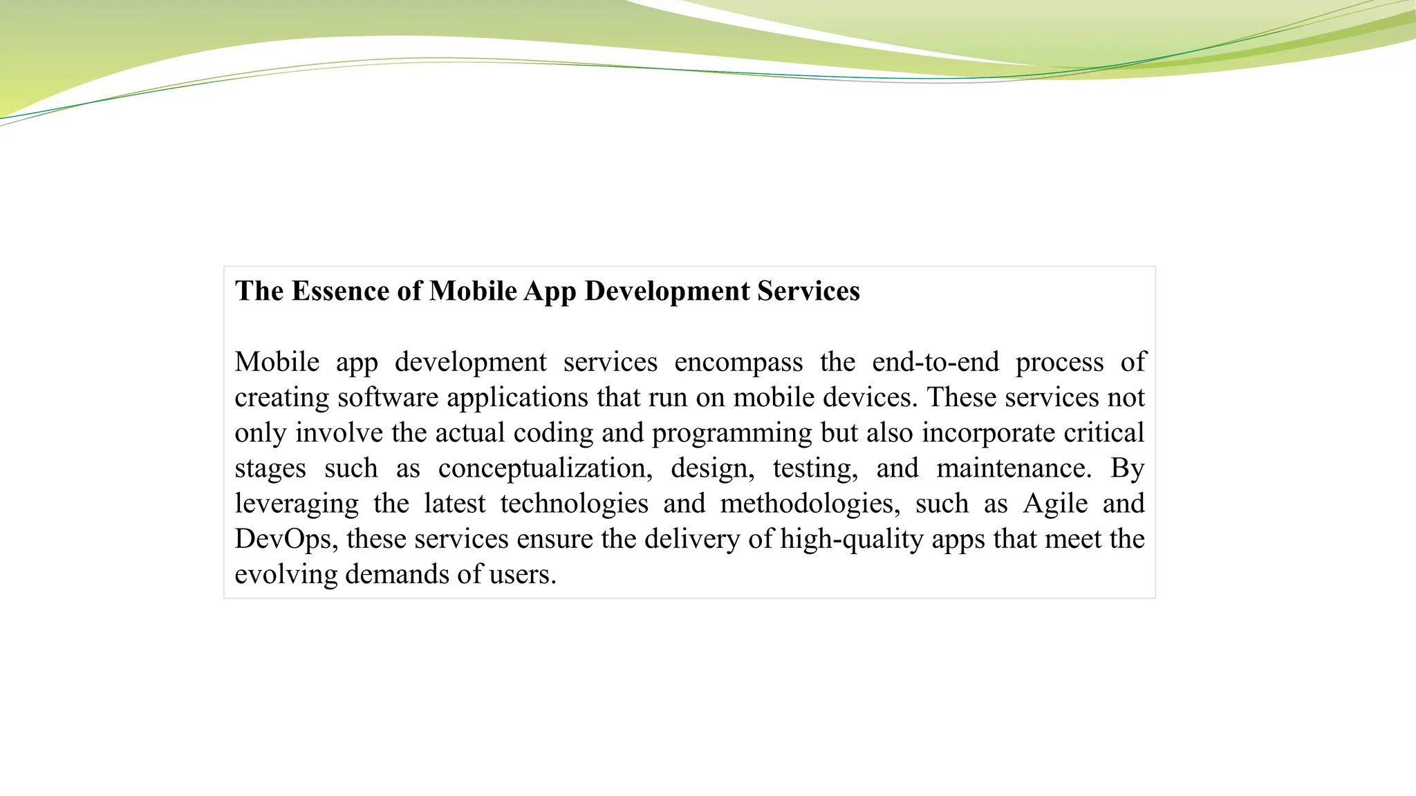 The Essence of Mobile App Development Services
Mobile app development services encompass the end-to-end process of
creating software applications that run on mobile devices. These services not
only involve the actual coding and programming but also incorporate critical
stages such as conceptualization, design, testing, and maintenance. By
leveraging the latest technologies and methodologies, such as Agile and
DevOps, these services ensure the delivery of high-quality apps that meet the
evolving demands of users.
 