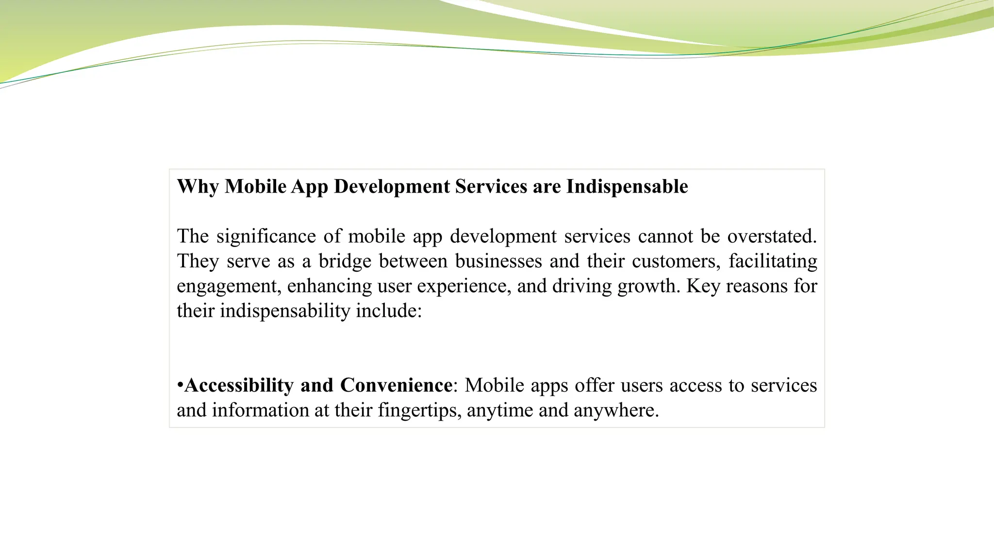 Why Mobile App Development Services are Indispensable
The significance of mobile app development services cannot be overstated.
They serve as a bridge between businesses and their customers, facilitating
engagement, enhancing user experience, and driving growth. Key reasons for
their indispensability include:
•Accessibility and Convenience: Mobile apps offer users access to services
and information at their fingertips, anytime and anywhere.
 