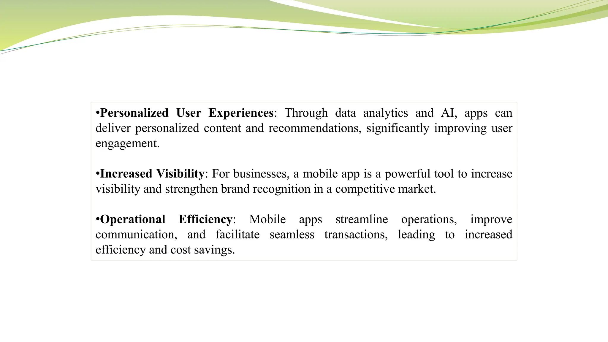 •Personalized User Experiences: Through data analytics and AI, apps can
deliver personalized content and recommendations, significantly improving user
engagement.
•Increased Visibility: For businesses, a mobile app is a powerful tool to increase
visibility and strengthen brand recognition in a competitive market.
•Operational Efficiency: Mobile apps streamline operations, improve
communication, and facilitate seamless transactions, leading to increased
efficiency and cost savings.
 