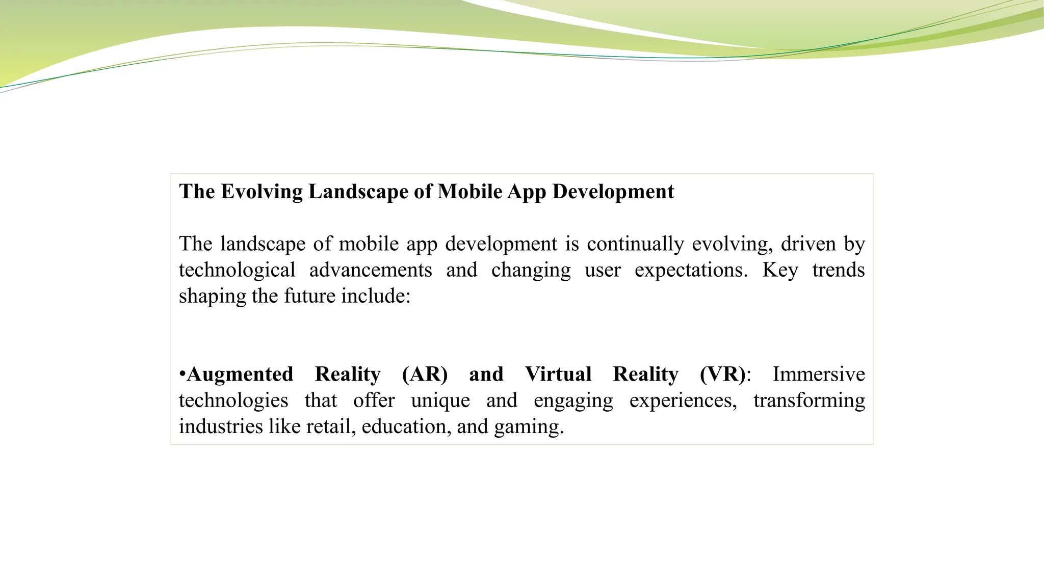 The Evolving Landscape of Mobile App Development
The landscape of mobile app development is continually evolving, driven by
technological advancements and changing user expectations. Key trends
shaping the future include:
•Augmented Reality (AR) and Virtual Reality (VR): Immersive
technologies that offer unique and engaging experiences, transforming
industries like retail, education, and gaming.
 