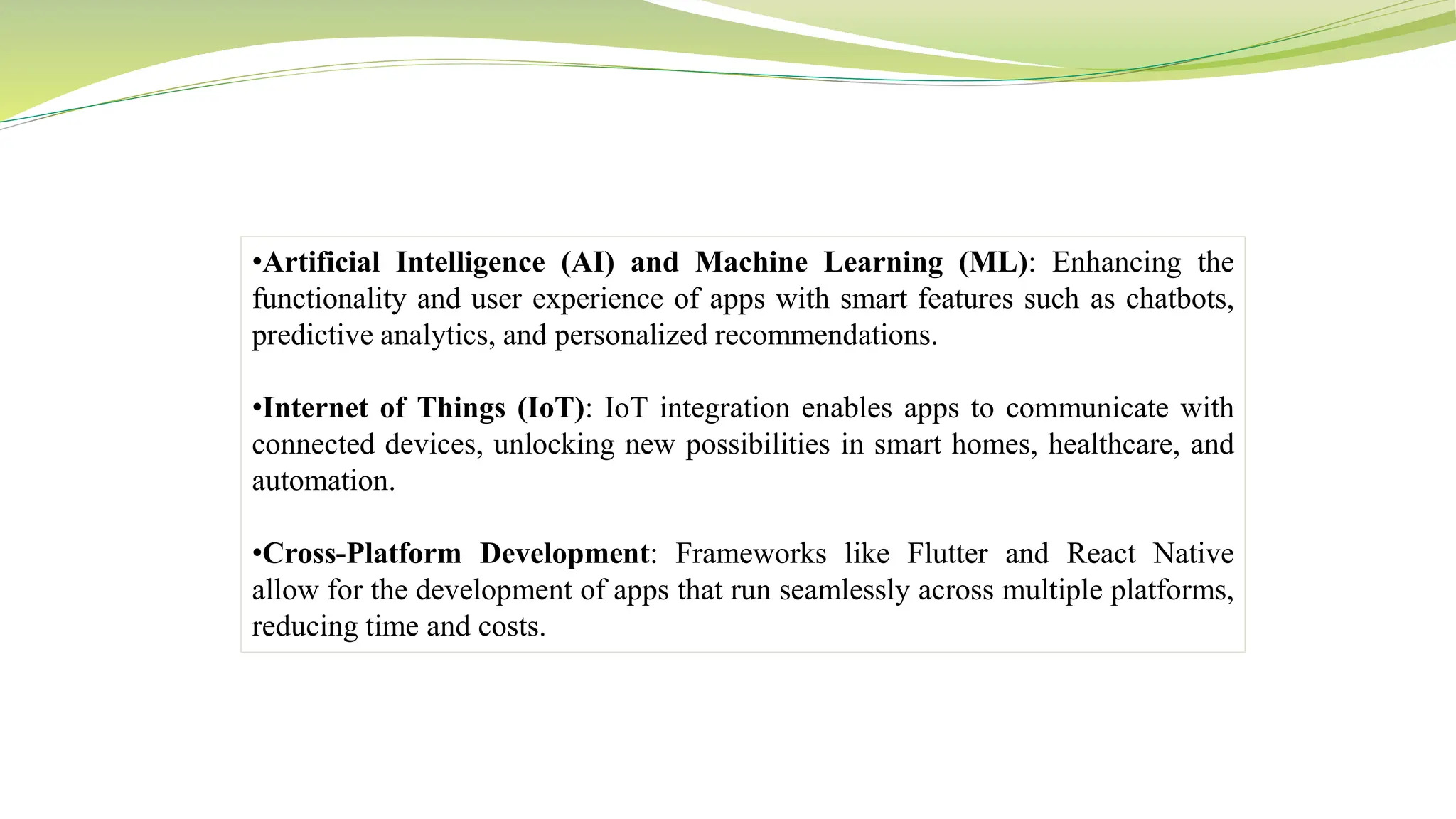 •Artificial Intelligence (AI) and Machine Learning (ML): Enhancing the
functionality and user experience of apps with smart features such as chatbots,
predictive analytics, and personalized recommendations.
•Internet of Things (IoT): IoT integration enables apps to communicate with
connected devices, unlocking new possibilities in smart homes, healthcare, and
automation.
•Cross-Platform Development: Frameworks like Flutter and React Native
allow for the development of apps that run seamlessly across multiple platforms,
reducing time and costs.
 