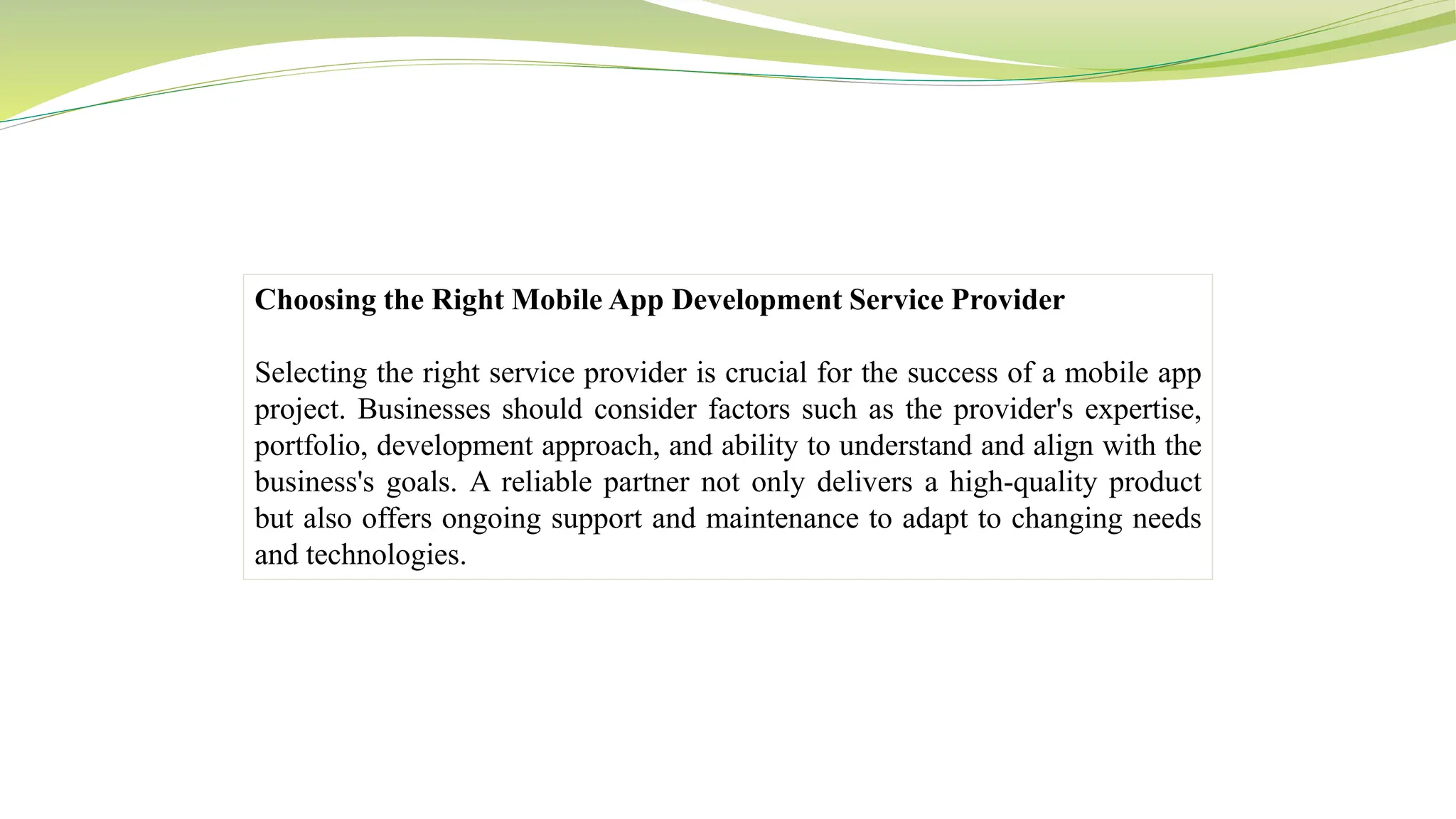 Choosing the Right Mobile App Development Service Provider
Selecting the right service provider is crucial for the success of a mobile app
project. Businesses should consider factors such as the provider's expertise,
portfolio, development approach, and ability to understand and align with the
business's goals. A reliable partner not only delivers a high-quality product
but also offers ongoing support and maintenance to adapt to changing needs
and technologies.
 