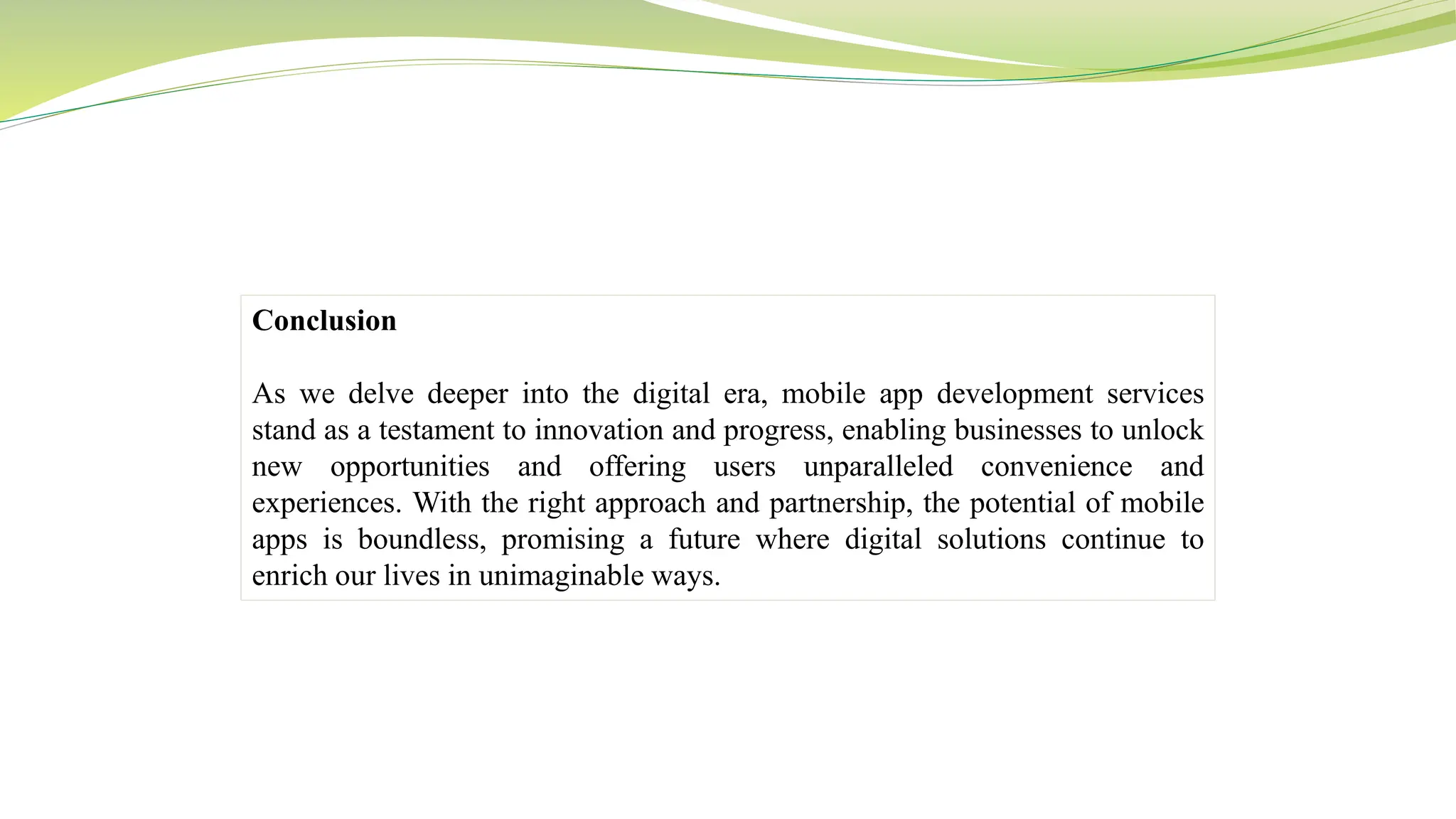 Conclusion
As we delve deeper into the digital era, mobile app development services
stand as a testament to innovation and progress, enabling businesses to unlock
new opportunities and offering users unparalleled convenience and
experiences. With the right approach and partnership, the potential of mobile
apps is boundless, promising a future where digital solutions continue to
enrich our lives in unimaginable ways.
 