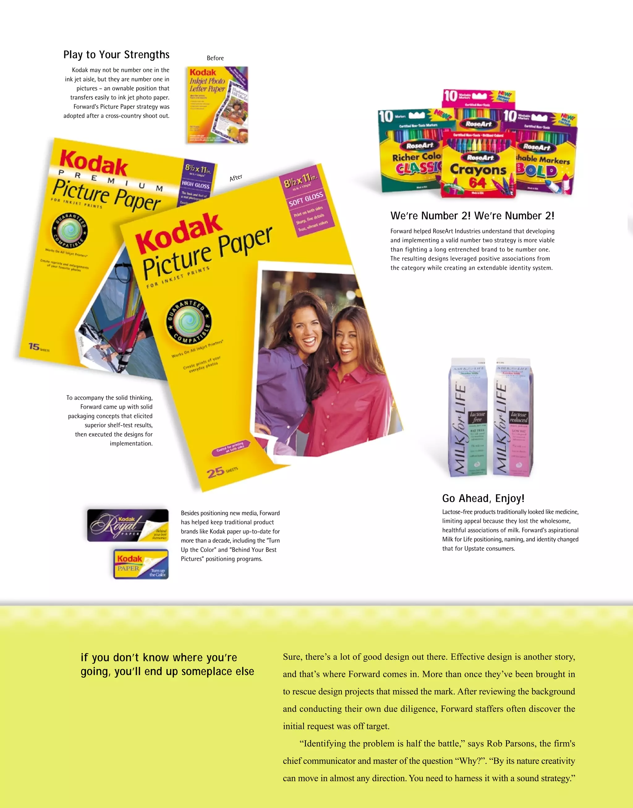 Play to Your Strengths                                 Before
   Kodak may not be number one in the
ink jet aisle, but they are number one in
     pictures – an ownable position that
  transfers easily to ink jet photo paper.
   Forward’s Picture Paper strategy was
adopted after a cross-country shoot out.




                                                                After




                                                                                                                         We’re Number 2! We’re Number 2!
                                                                                                                         Forward helped RoseArt Industries understand that developing
                                                                                                                         and implementing a valid number two strategy is more viable
                                                                                                                         than fighting a long entrenched brand to be number one.
                                                                                                                         The resulting designs leveraged positive associations from
                                                                                                                         the category while creating an extendable identity system.




 To accompany the solid thinking,
      Forward came up with solid
  packaging concepts that elicited
        superior shelf-test results,
    then executed the designs for
                  implementation.




                                                                                                                                           Go Ahead, Enjoy!
                                             Besides positioning new media, Forward                                                        Lactose-free products traditionally looked like medicine,
                                             has helped keep traditional product                                                           limiting appeal because they lost the wholesome,
                                             brands like Kodak paper up-to-date for                                                        healthful associations of milk. Forward’s aspirational
                                             more than a decade, including the “Turn                                                       Milk for Life positioning, naming, and identity changed
                                             Up the Color” and “Behind Your Best                                                           that for Upstate consumers.
                                             Pictures” positioning programs.




      if you don’t know where you’re                                                   Sure, there’s a lot of good design out there. Effective design is another story,
      going, you’ll end up someplace else                                              and that’s where Forward comes in. More than once they’ve been brought in
                                                                                       to rescue design projects that missed the mark. After reviewing the background
                                                                                       and conducting their own due diligence, Forward staffers often discover the
                                                                                       initial request was off target.
                                                                                           “Identifying the problem is half the battle,” says Rob Parsons, the firm's
                                                                                       chief communicator and master of the question “Why?”. “By its nature creativity
                                                                                       can move in almost any direction. You need to harness it with a sound strategy.”
 