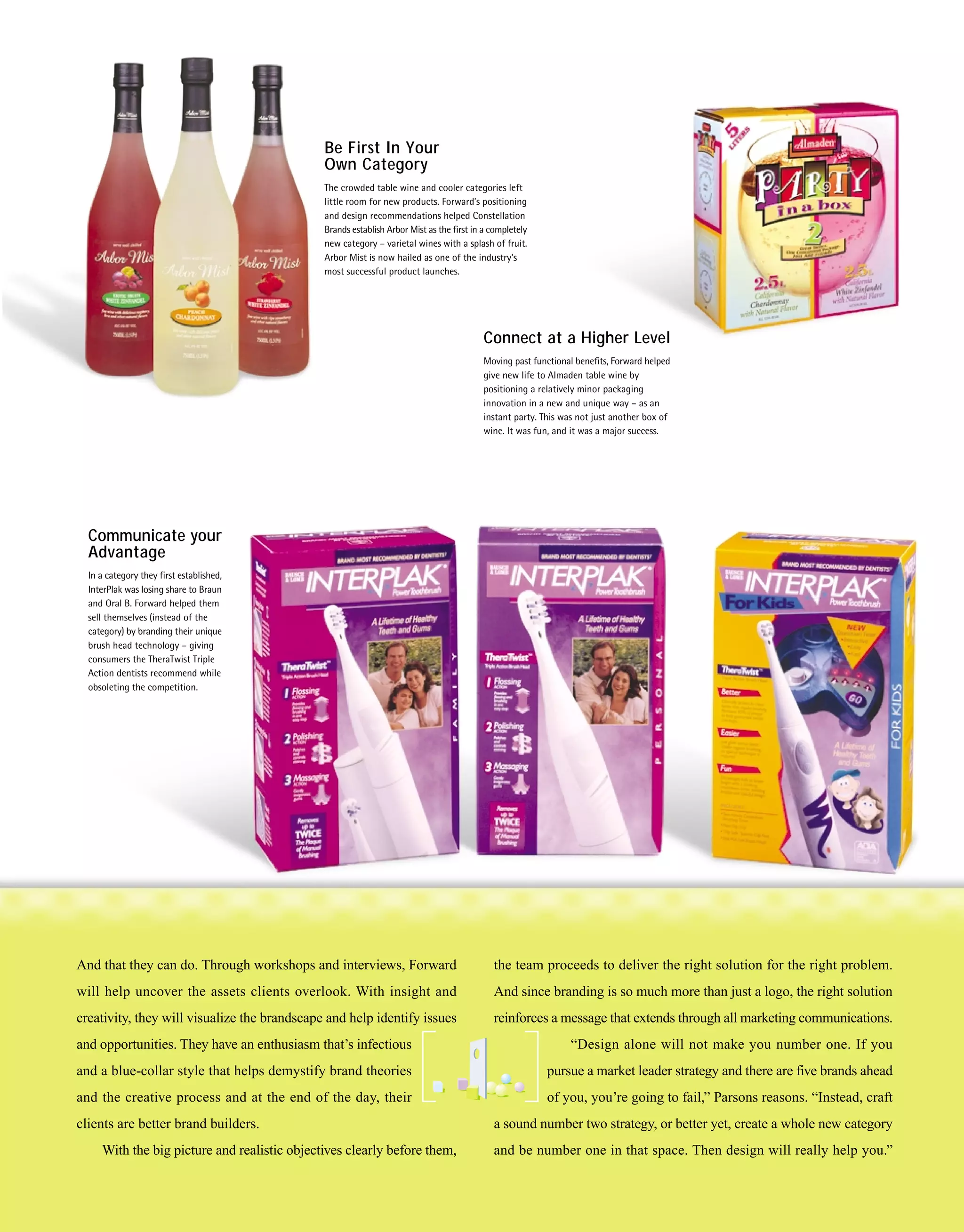 Be First In Your
                                              Own Category
                                              The crowded table wine and cooler categories left
                                              little room for new products. Forward’s positioning
                                              and design recommendations helped Constellation
                                              Brands establish Arbor Mist as the first in a completely
                                              new category – varietal wines with a splash of fruit.
                                              Arbor Mist is now hailed as one of the industry’s
                                              most successful product launches.




                                                                                         Connect at a Higher Level
                                                                                         Moving past functional benefits, Forward helped
                                                                                         give new life to Almaden table wine by
                                                                                         positioning a relatively minor packaging
                                                                                         innovation in a new and unique way – as an
                                                                                         instant party. This was not just another box of
                                                                                         wine. It was fun, and it was a major success.




  Communicate your
  Advantage
  In a category they first established,
  InterPlak was losing share to Braun
  and Oral B. Forward helped them
  sell themselves (instead of the
  category) by branding their unique
  brush head technology – giving
  consumers the TheraTwist Triple
  Action dentists recommend while
  obsoleting the competition.




And that they can do. Through workshops and interviews, Forward                             the team proceeds to deliver the right solution for the right problem.
will help uncover the assets clients overlook. With insight and                             And since branding is so much more than just a logo, the right solution
creativity, they will visualize the brandscape and help identify issues                     reinforces a message that extends through all marketing communications.
and opportunities. They have an enthusiasm that’s infectious                                                  “Design alone will not make you number one. If you
and a blue-collar style that helps demystify brand theories                                              pursue a market leader strategy and there are five brands ahead
and the creative process and at the end of the day, their                                                of you, you’re going to fail,” Parsons reasons. “Instead, craft
clients are better brand builders.                                                          a sound number two strategy, or better yet, create a whole new category
     With the big picture and realistic objectives clearly before them,                     and be number one in that space. Then design will really help you.”
 