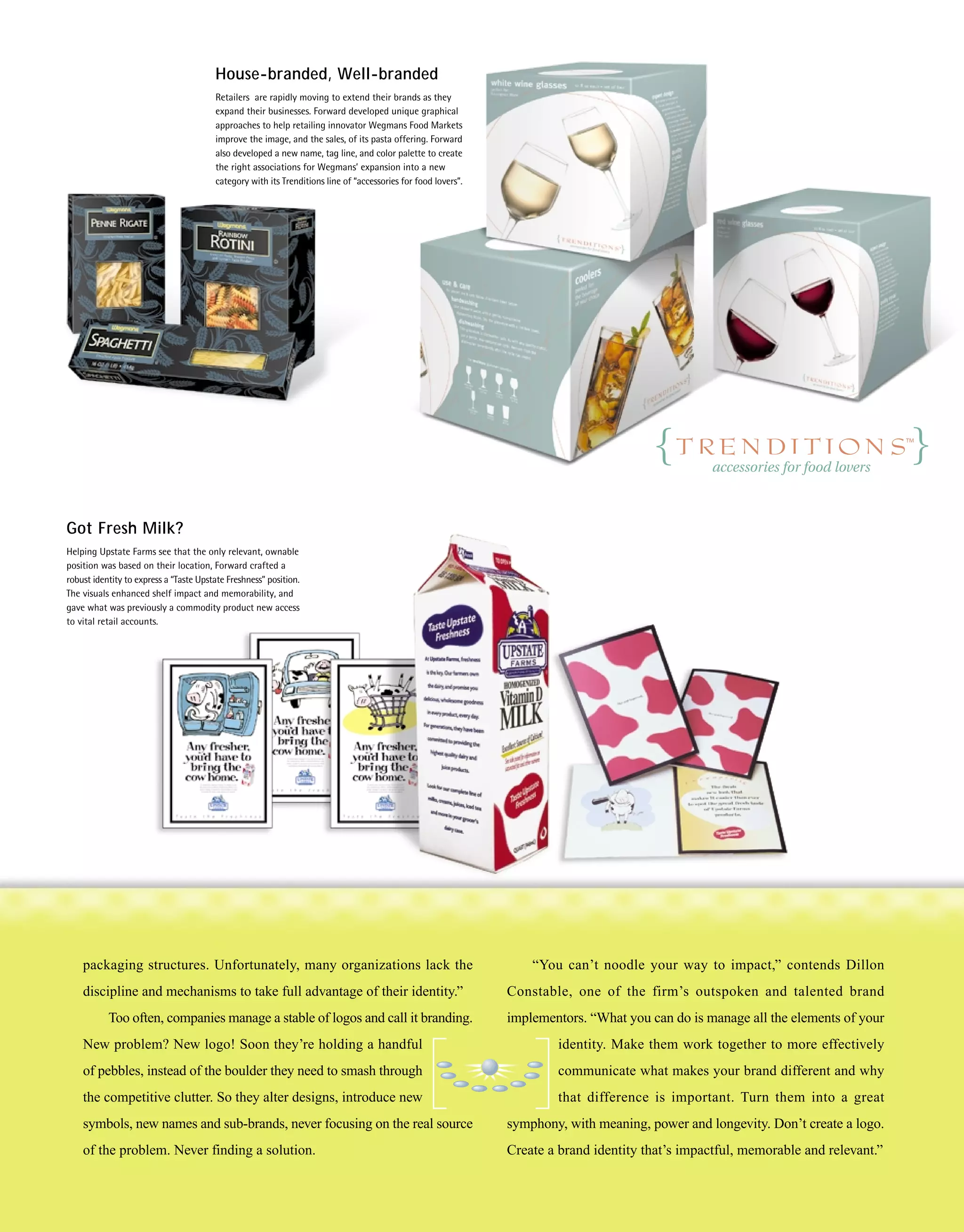 House-branded, Well-branded
                                        Retailers are rapidly moving to extend their brands as they
                                        expand their businesses. Forward developed unique graphical
                                        approaches to help retailing innovator Wegmans Food Markets
                                        improve the image, and the sales, of its pasta offering. Forward
                                        also developed a new name, tag line, and color palette to create
                                        the right associations for Wegmans’ expansion into a new
                                        category with its Trenditions line of “accessories for food lovers”.




Got Fresh Milk?
Helping Upstate Farms see that the only relevant, ownable
position was based on their location, Forward crafted a
robust identity to express a “Taste Upstate Freshness” position.
The visuals enhanced shelf impact and memorability, and
gave what was previously a commodity product new access
to vital retail accounts.




    packaging structures. Unfortunately, many organizations lack the                                               “You can’t noodle your way to impact,” contends Dillon
    discipline and mechanisms to take full advantage of their identity.”                                       Constable, one of the firm’s outspoken and talented brand
           Too often, companies manage a stable of logos and call it branding.                                 implementors. “What you can do is manage all the elements of your
    New problem? New logo! Soon they’re holding a handful                                                              identity. Make them work together to more effectively
    of pebbles, instead of the boulder they need to smash through                                                      communicate what makes your brand different and why
    the competitive clutter. So they alter designs, introduce new                                                      that difference is important. Turn them into a great
    symbols, new names and sub-brands, never focusing on the real source                                       symphony, with meaning, power and longevity. Don’t create a logo.
    of the problem. Never finding a solution.                                                                  Create a brand identity that’s impactful, memorable and relevant.”
 