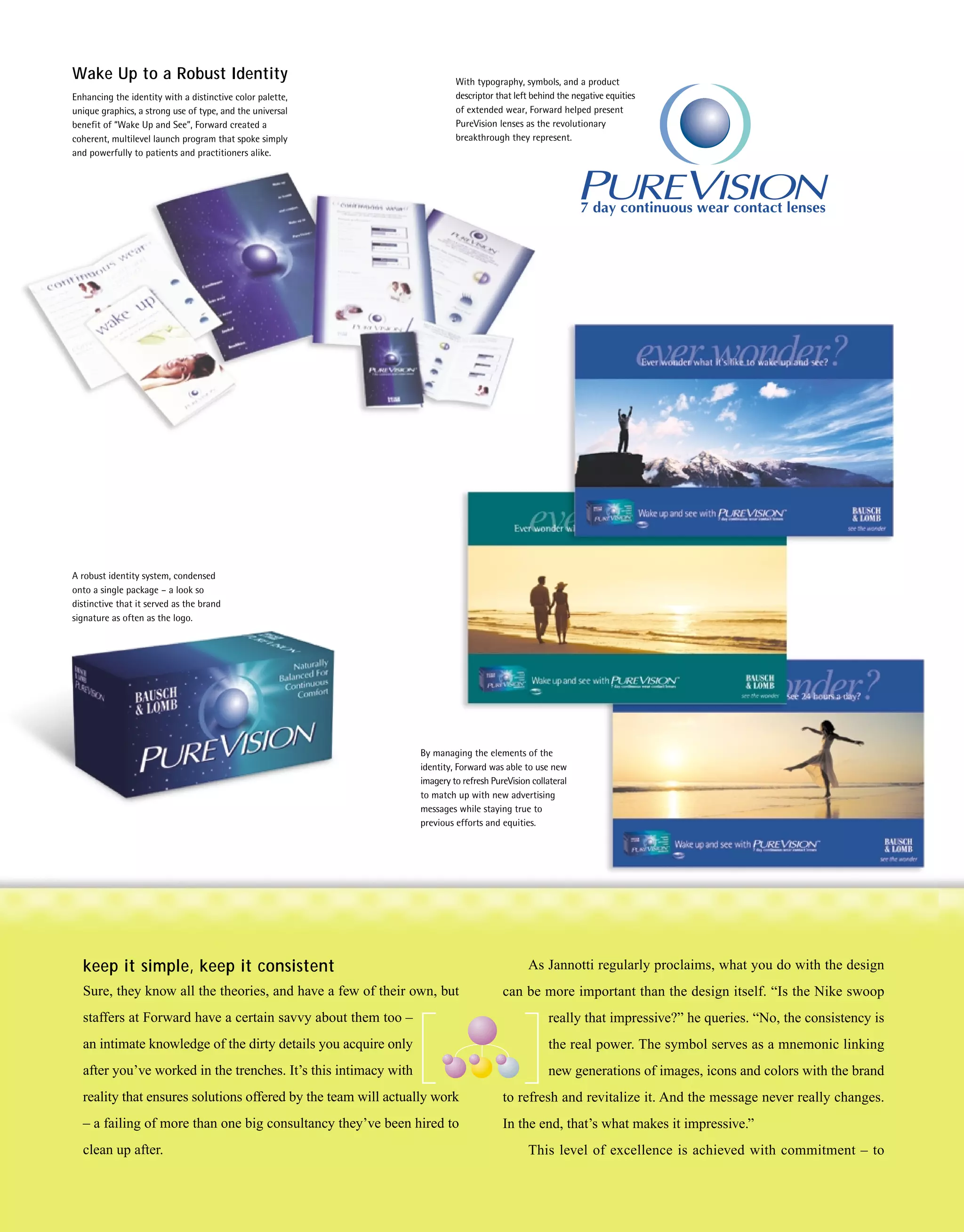Wake Up to a Robust Identity                                              With typography, symbols, and a product
Enhancing the identity with a distinctive color palette,                  descriptor that left behind the negative equities
unique graphics, a strong use of type, and the universal                  of extended wear, Forward helped present
benefit of “Wake Up and See”, Forward created a                           PureVision lenses as the revolutionary
coherent, multilevel launch program that spoke simply                     breakthrough they represent.
and powerfully to patients and practitioners alike.




A robust identity system, condensed
onto a single package – a look so
distinctive that it served as the brand
signature as often as the logo.




                                                                 By managing the elements of the
                                                                 identity, Forward was able to use new
                                                                 imagery to refresh PureVision collateral
                                                                 to match up with new advertising
                                                                 messages while staying true to
                                                                 previous efforts and equities.




  keep it simple, keep it consistent                                                          As Jannotti regularly proclaims, what you do with the design
  Sure, they know all the theories, and have a few of their own, but                   can be more important than the design itself. “Is the Nike swoop
  staffers at Forward have a certain savvy about them too –                                        really that impressive?” he queries. “No, the consistency is
  an intimate knowledge of the dirty details you acquire only                                      the real power. The symbol serves as a mnemonic linking
  after you’ve worked in the trenches. It’s this intimacy with                                     new generations of images, icons and colors with the brand
  reality that ensures solutions offered by the team will actually work                to refresh and revitalize it. And the message never really changes.
  – a failing of more than one big consultancy they’ve been hired to                   In the end, that’s what makes it impressive.”
  clean up after.                                                                             This level of excellence is achieved with commitment – to
 