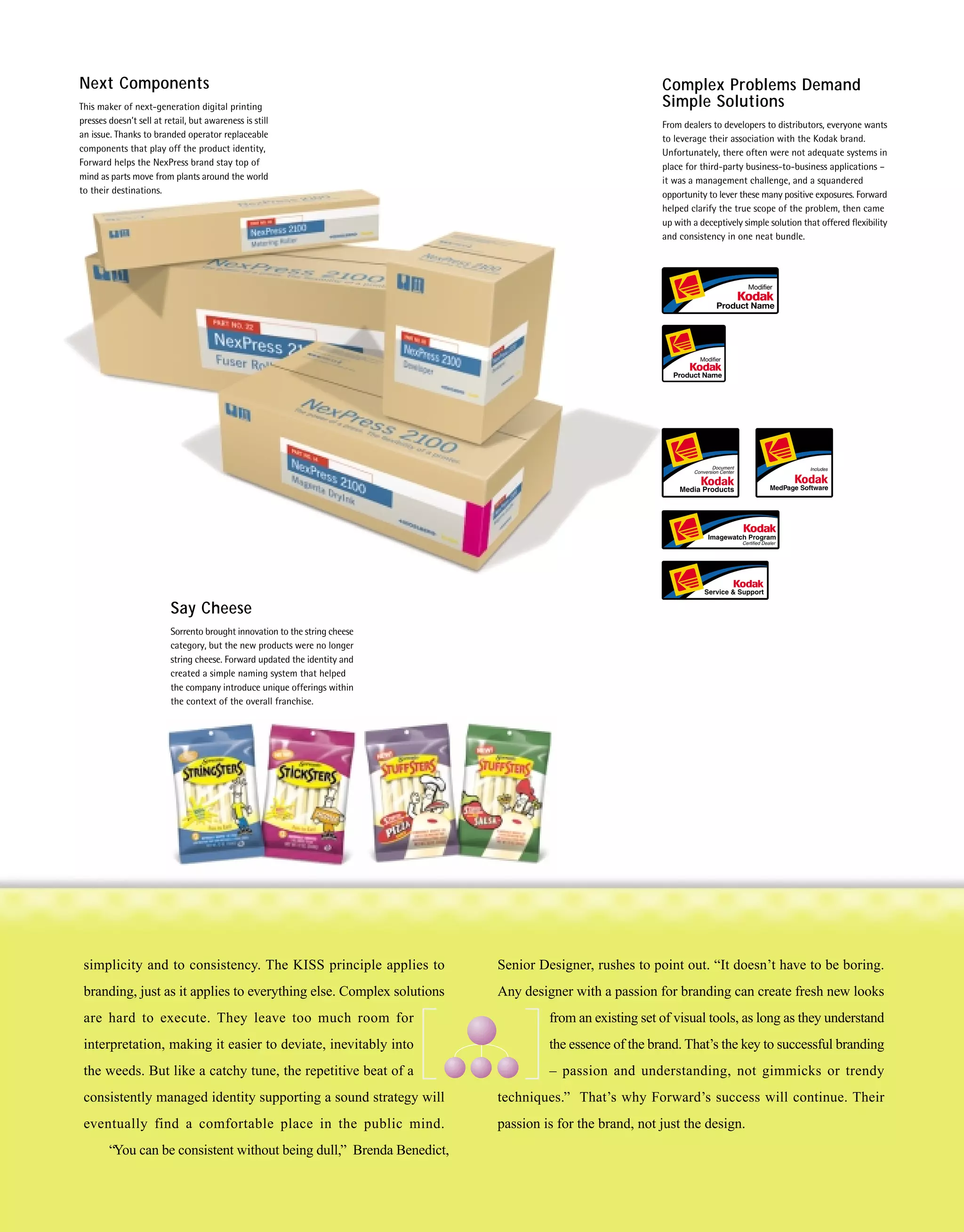 Next Components                                                                                            Complex Problems Demand
This maker of next-generation digital printing                                                             Simple Solutions
presses doesn’t sell at retail, but awareness is still                                                     From dealers to developers to distributors, everyone wants
an issue. Thanks to branded operator replaceable                                                           to leverage their association with the Kodak brand.
components that play off the product identity,                                                             Unfortunately, there often were not adequate systems in
Forward helps the NexPress brand stay top of                                                               place for third-party business-to-business applications –
mind as parts move from plants around the world                                                            it was a management challenge, and a squandered
to their destinations.                                                                                     opportunity to lever these many positive exposures. Forward
                                                                                                           helped clarify the true scope of the problem, then came
                                                                                                           up with a deceptively simple solution that offered flexibility
                                                                                                           and consistency in one neat bundle.




                          Say Cheese
                          Sorrento brought innovation to the string cheese
                          category, but the new products were no longer
                          string cheese. Forward updated the identity and
                          created a simple naming system that helped
                          the company introduce unique offerings within
                          the context of the overall franchise.




 simplicity and to consistency. The KISS principle applies to                Senior Designer, rushes to point out. “It doesn’t have to be boring.
 branding, just as it applies to everything else. Complex solutions          Any designer with a passion for branding can create fresh new looks
 are hard to execute. They leave too much room for                                    from an existing set of visual tools, as long as they understand
 interpretation, making it easier to deviate, inevitably into                         the essence of the brand. That’s the key to successful branding
 the weeds. But like a catchy tune, the repetitive beat of a                          – passion and understanding, not gimmicks or trendy
 consistently managed identity supporting a sound strategy will              techniques.” That’s why Forward’s success will continue. Their
 eventually find a comfortable place in the public mind.                     passion is for the brand, not just the design.
        “You can be consistent without being dull,” Brenda Benedict,
 