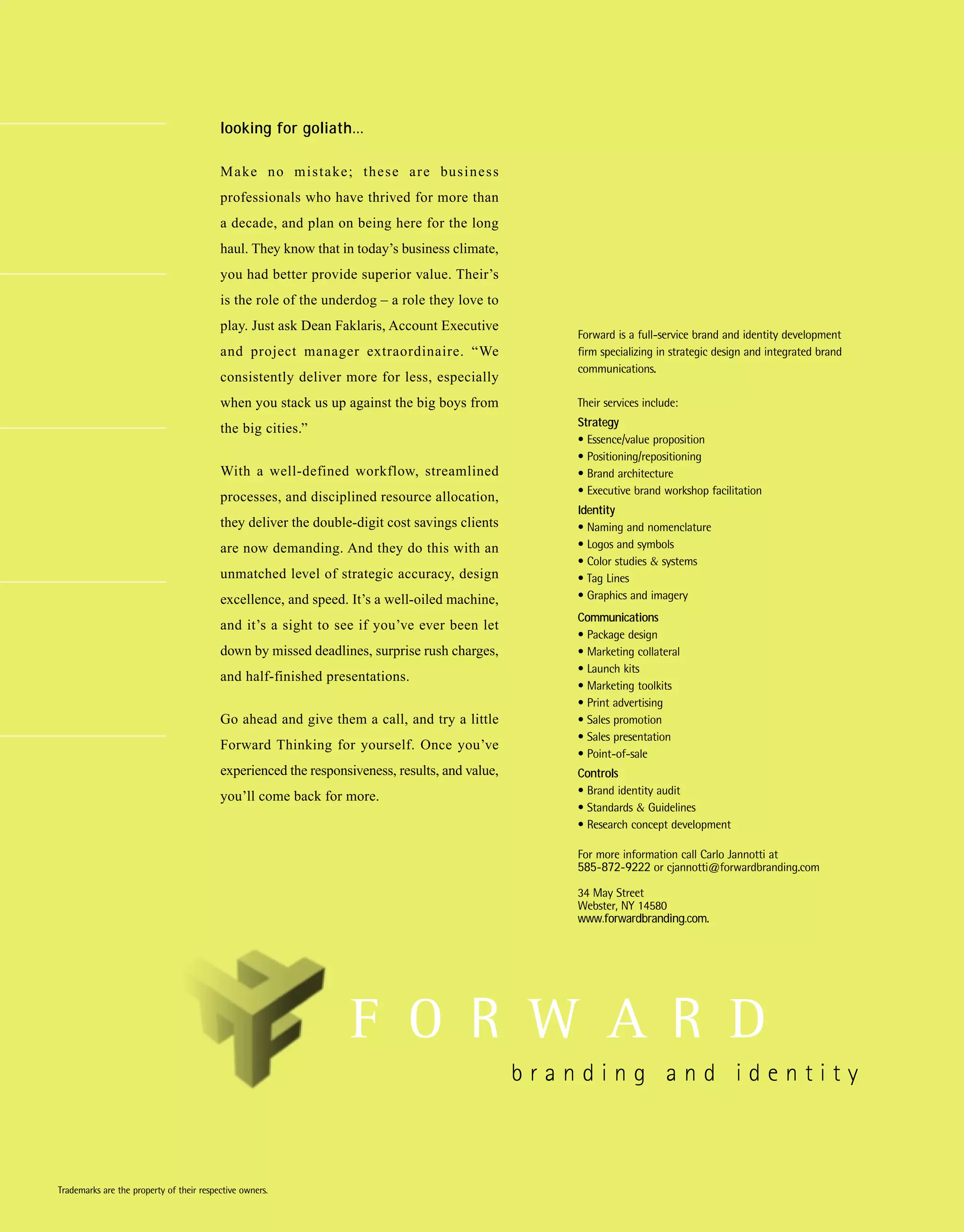 looking for goliath…

                                          M a ke n o m i s t a ke ; t h e s e a r e bu s i n e s s
                                          professionals who have thrived for more than
                                          a decade, and plan on being here for the long
                                          haul. They know that in today’s business climate,
                                          you had better provide superior value. Their’s
                                          is the role of the underdog – a role they love to
                                          play. Just ask Dean Faklaris, Account Executive
                                                                                                     Forward is a full-service brand and identity development
                                          and project manager extraordinaire. “We                    firm specializing in strategic design and integrated brand
                                                                                                     communications.
                                          consistently deliver more for less, especially
                                          when you stack us up against the big boys from             Their services include:
                                                                                                     Strategy
                                          the big cities.”
                                                                                                     • Essence/value proposition
                                                                                                     • Positioning/repositioning
                                          With a well-defined workflow, streamlined                  • Brand architecture
                                                                                                     • Executive brand workshop facilitation
                                          processes, and disciplined resource allocation,
                                                                                                     Identity
                                          they deliver the double-digit cost savings clients         • Naming and nomenclature
                                          are now demanding. And they do this with an                • Logos and symbols
                                                                                                     • Color studies & systems
                                          unmatched level of strategic accuracy, design              • Tag Lines
                                          excellence, and speed. It’s a well-oiled machine,          • Graphics and imagery
                                                                                                     Communications
                                          and it’s a sight to see if you’ve ever been let
                                                                                                     • Package design
                                          down by missed deadlines, surprise rush charges,           • Marketing collateral
                                                                                                     • Launch kits
                                          and half-finished presentations.
                                                                                                     • Marketing toolkits
                                                                                                     • Print advertising
                                          Go ahead and give them a call, and try a little            • Sales promotion
                                                                                                     • Sales presentation
                                          Forward Thinking for yourself. Once you’ve
                                                                                                     • Point-of-sale
                                          experienced the responsiveness, results, and value,        Controls
                                                                                                     • Brand identity audit
                                          you’ll come back for more.
                                                                                                     • Standards & Guidelines
                                                                                                     • Research concept development

                                                                                                     For more information call Carlo Jannotti at
                                                                                                     585-872-9222 or cjannotti@forwardbranding.com

                                                                                                     34 May Street
                                                                                                     Webster, NY 14580
                                                                                                     www.forwardbranding.com.




Trademarks are the property of their respective owners.
 