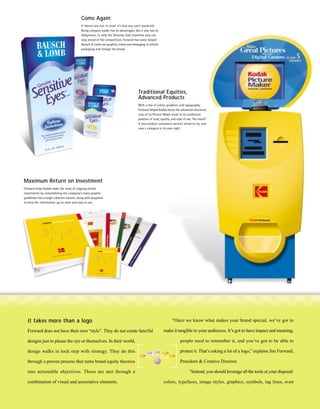Come Again
                                            If there’s one rule in retail, it’s that you can’t stand still.
                                            Being category leader has its advantages, but it also has its
                                            obligations. To help the Sensitive Eyes franchise stay one
                                            step ahead of the competition, Forward has twice helped
                                            Bausch & Lomb use graphics, colors and messaging to refresh
                                            packaging and restage the brand.




                                                                                          Traditional Equities,
                                                                                          Advanced Products
                                                                                          With a mix of colors, graphics, and typography,
                                                                                          Forward helped Kodak marry the advanced structural
                                                                                          cues of its Picture Maker kiosk to its traditional
                                                                                          position of trust, quality, and ease of use. The result?
                                                                                          A new product consumers weren’t afraid to try, and
                                                                                          now a category in its own right.




Maximum Return on Investment
Forward helps Kodak make the most of ongoing brand
investments by consolidating the company’s many graphic
guidelines into a single coherent volume, along with programs
to keep the information up-to-date and easy to use.




   it takes more than a logo                                                                                         “Once we know what makes your brand special, we’ve got to

  Forward does not have their own “style”. They do not create fanciful                                        make it tangible to your audiences. It’s got to have impact and meaning,

  designs just to please the eye or themselves. In their world,                                                             people need to remember it, and you’ve got to be able to

  design walks in lock step with strategy. They do this                                                                     protect it. That’s asking a lot of a logo,” explains Jim Forward,

  through a proven process that turns brand equity theories                                                                 President & Creative Director.

  into actionable objectives. Those are met through a                                                                               “Instead, you should leverage all the tools at your disposal:

  combination of visual and associative elements.                                                             colors, typefaces, image styles, graphics, symbols, tag lines, even
 