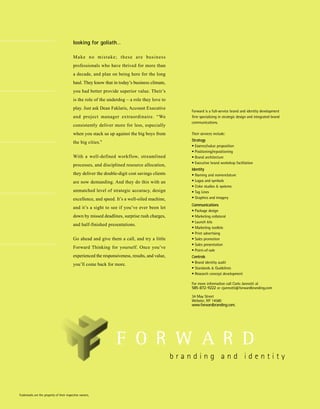 looking for goliath…

                                          M a ke n o m i s t a ke ; t h e s e a r e bu s i n e s s
                                          professionals who have thrived for more than
                                          a decade, and plan on being here for the long
                                          haul. They know that in today’s business climate,
                                          you had better provide superior value. Their’s
                                          is the role of the underdog – a role they love to
                                          play. Just ask Dean Faklaris, Account Executive
                                                                                                     Forward is a full-service brand and identity development
                                          and project manager extraordinaire. “We                    firm specializing in strategic design and integrated brand
                                                                                                     communications.
                                          consistently deliver more for less, especially
                                          when you stack us up against the big boys from             Their services include:
                                                                                                     Strategy
                                          the big cities.”
                                                                                                     • Essence/value proposition
                                                                                                     • Positioning/repositioning
                                          With a well-defined workflow, streamlined                  • Brand architecture
                                                                                                     • Executive brand workshop facilitation
                                          processes, and disciplined resource allocation,
                                                                                                     Identity
                                          they deliver the double-digit cost savings clients         • Naming and nomenclature
                                          are now demanding. And they do this with an                • Logos and symbols
                                                                                                     • Color studies & systems
                                          unmatched level of strategic accuracy, design              • Tag Lines
                                          excellence, and speed. It’s a well-oiled machine,          • Graphics and imagery
                                                                                                     Communications
                                          and it’s a sight to see if you’ve ever been let
                                                                                                     • Package design
                                          down by missed deadlines, surprise rush charges,           • Marketing collateral
                                                                                                     • Launch kits
                                          and half-finished presentations.
                                                                                                     • Marketing toolkits
                                                                                                     • Print advertising
                                          Go ahead and give them a call, and try a little            • Sales promotion
                                                                                                     • Sales presentation
                                          Forward Thinking for yourself. Once you’ve
                                                                                                     • Point-of-sale
                                          experienced the responsiveness, results, and value,        Controls
                                                                                                     • Brand identity audit
                                          you’ll come back for more.
                                                                                                     • Standards & Guidelines
                                                                                                     • Research concept development

                                                                                                     For more information call Carlo Jannotti at
                                                                                                     585-872-9222 or cjannotti@forwardbranding.com

                                                                                                     34 May Street
                                                                                                     Webster, NY 14580
                                                                                                     www.forwardbranding.com.




Trademarks are the property of their respective owners.
 