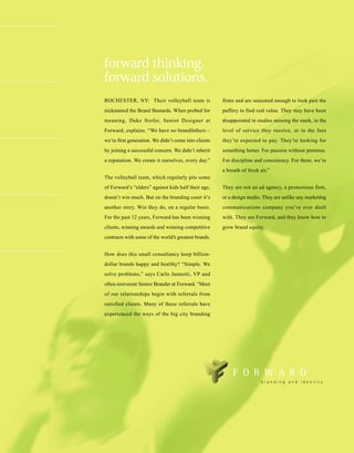 forward thinking.
forward solutions.
ROCHESTER, NY: Their volleyball team is               firms and are seasoned enough to look past the
nicknamed the Brand Bastards. When probed for         puffery to find real value. They may have been
meaning, Duke Stofer, Senior Designer at              disappointed in studies missing the mark, in the
Forward, explains. “We have no brandfathers –         level of service they receive, or in the fees
we’re first generation. We didn’t come into clients   they’re expected to pay. They’re looking for
by joining a successful concern. We didn’t inherit    something better. For passion without pretense.
a reputation. We create it ourselves, every day.”     For discipline and consistency. For them, we’re
                                                      a breath of fresh air.”
The volleyball team, which regularly pits some
of Forward’s “elders” against kids half their age,    They are not an ad agency, a promotions firm,
doesn’t win much. But on the branding court it’s      or a design studio. They are unlike any marketing
another story. Win they do, on a regular basis.       communications company you’ve ever dealt
For the past 12 years, Forward has been winning       with. They are Forward, and they know how to
clients, winning awards and winning competitive       grow brand equity.
contracts with some of the world’s greatest brands.


How does this small consultancy keep billion-
dollar brands happy and healthy? “Simple. We
solve problems,” says Carlo Jannotti, VP and
often-irreverent Senior Brander at Forward. “Most
of our relationships begin with referrals from
satisfied clients. Many of these referrals have
experienced the ways of the big city branding
 