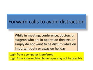 Forward calls to avoid distraction

    While in meeting, conference, doctors or
    surgeon who are in operation theatre, or
    simply do not want to be disturb while on
    important duty or away on holiday
Login from a computer is preferred
Login from some mobile phone types may not be possible
 