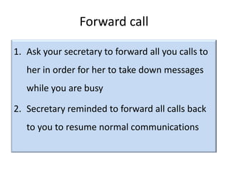 Forward call

1. Ask your secretary to forward all you calls to
   her in order for her to take down messages
   while you are busy

2. Secretary reminded to forward all calls back
   to you to resume normal communications
 