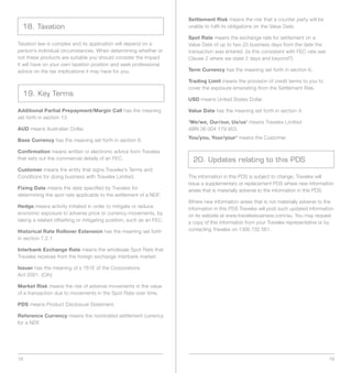 Settlement Risk means the risk that a counter party will be
  18. Taxation                                                        unable to fulfil its obligations on the Value Date.

                                                                      Spot Rate means the exchange rate for settlement on a
Taxation law is complex and its application will depend on a          Value Date of up to two (2) business days from the date the
person’s individual circumstances. When determining whether or        transaction was entered. (is this consistent with FEC rate see
not these products are suitable you should consider the impact        Clause 2 where we state 2 days and beyond?)
it will have on your own taxation position and seek professional
advice on the tax implications it may have for you.                   Term Currency has the meaning set forth in section 6.

                                                                      Trading Limit means the provision of credit terms to you to
                                                                      cover the exposure emanating from the Settlement Risk.
  19. Key Terms
                                                                      USD means United States Dollar.

Additional Partial Prepayment/Margin Call has the meaning             Value Date has the meaning set forth in section 4.
set forth in section 13.
                                                                      ‘We/we, Our/our, Us/us’ means Travelex Limited
AUD means Australian Dollar.                                          ABN 36 004 179 953.
                                                                      You/you, Your/your’ means the Customer.
Base Currency has the meaning set forth in section 6.

Confirmation means written or electronic advice from Travelex
that sets out the commercial details of an FEC.                         20. Updates relating to this PDS
Customer means the entity that signs Travelex’s Terms and
Conditions for doing business with Travelex Limited.                  The information in this PDS is subject to change. Travelex will
                                                                      issue a supplementary or replacement PDS where new information
Fixing Date means the date specified by Travelex for                  arises that is materially adverse to the information in this PDS.
determining the spot rate applicable to the settlement of a NDF.
                                                                      Where new information arises that is not materially adverse to the
Hedge means activity initiated in order to mitigate or reduce         information in this PDS Travelex will post such updated information
economic exposure to adverse price or currency movements, by          on its website at www.travelexbusiness.com/au. You may request
taking a related offsetting or mitigating position, such as an FEC.   a copy of this information from your Travelex representative or by
Historical Rate Rollover Extension has the meaning set forth          contacting Travelex on 1300 732 561.
in section 7.2.1

Interbank Exchange Rate means the wholesale Spot Rate that
Travelex receives from the foreign exchange interbank market.

Issuer has the meaning of s 761E of the Corporations
Act 2001. (Cth)

Market Risk means the risk of adverse movements in the value
of a transaction due to movements in the Spot Rate over time.

PDS means Product Disclosure Statement.

Reference Currency means the nominated settlement currency
for a NDF.




18                                                                                                                                     19
 