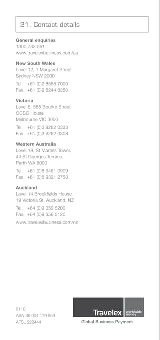 21. Contact details

General enquiries
1300 732 561
www.travelexbusiness.com/au

New South Wales
Level	12,	1	Margaret	Street
Sydney NSW 2000
Tel. +61 (0)2 8585 7000
Fax. +61 (0)2 8244 8350

Victoria
Level 8, 565 Bourke Street
OCBC House
Melbourne	VIC	3000
Tel. +61 (0)3 9282 0333
Fax. +61 (0)3 9282 0308

Western Australia
Level	19,	St	Martins	Tower,	
44 St Georges Terrace,
Perth WA 6000
Tel. +61 (0)8 9481 0909
Fax. +61 (0)8 9321 2758

Auckland
Level 14 Brookfields House
19 Victoria St, Auckland, NZ
Tel. +64 (0)9 359 5200
Fax. +64 (0)9 359 5120
www.travelexbusiness.com/nz




0110
ABN 36 004 179 953
AFSL 222444
 