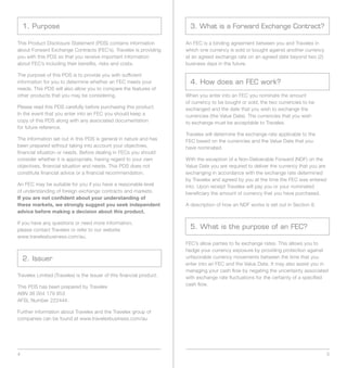 1. Purpose                                                           3. What is a Forward Exchange Contract?

This Product Disclosure Statement (PDS) contains information           An FEC is a binding agreement between you and Travelex in
about Forward Exchange Contracts (FEC’s). Travelex is providing        which one currency is sold or bought against another currency
you with this PDS so that you receive important information            at an agreed exchange rate on an agreed date beyond two (2)
about FEC’s including their benefits, risks and costs.                 business days in the future.

The purpose of this PDS is to provide you with sufficient
information for you to determine whether an FEC meets your               4. How does an FEC work?
needs. This PDS will also allow you to compare the features of
other products that you may be considering.                            When you enter into an FEC you nominate the amount
                                                                       of currency to be bought or sold, the two currencies to be
Please read this PDS carefully before purchasing this product.         exchanged and the date that you wish to exchange the
In the event that you enter into an FEC you should keep a              currencies (the Value Date). The currencies that you wish
copy of this PDS along with any associated documentation               to exchange must be acceptable to Travelex.
for future reference.
                                                                       Travelex will determine the exchange rate applicable to the
The information set out in this PDS is general in nature and has       FEC based on the currencies and the Value Date that you
been prepared without taking into account your objectives,             have nominated.
financial situation or needs. Before dealing in FECs you should
consider whether it is appropriate, having regard to your own          With the exception of a Non-Deliverable Forward (NDF) on the
objectives, financial situation and needs. This PDS does not           Value Date you are required to deliver the currency that you are
constitute financial advice or a financial recommendation.             exchanging in accordance with the exchange rate determined
                                                                       by Travelex and agreed by you at the time the FEC was entered
An FEC may be suitable for you if you have a reasonable level          into. Upon receipt Travelex will pay you or your nominated
of understanding of foreign exchange contracts and markets.            beneficiary the amount of currency that you have purchased.
If you are not confident about your understanding of
these markets, we strongly suggest you seek independent                A description of how an NDF works is set out in Section 8.
advice before making a decision about this product.

If you have any questions or need more information,
please contact Travelex or refer to our website
                                                                         5. What is the purpose of an FEC?
www.travelexbusiness.com/au.
                                                                       FEC’s allow parties to fix exchange rates. This allows you to
                                                                       hedge your currency exposure by providing protection against
    2. Issuer                                                          unfavorable currency movements between the time that you
                                                                       enter into an FEC and the Value Date. It may also assist you in
                                                                       managing your cash flow by negating the uncertainty associated
Travelex Limited (Travelex) is the Issuer of this financial product.   with exchange rate fluctuations for the certainty of a specified
This PDS has been prepared by Travelex                                 cash flow.
ABN 36 004 179 953
AFSL Number 222444.

Further information about Travelex and the Travelex group of
companies can be found at www.travelexbusiness.com/au




4                                                                                                                                         5
 