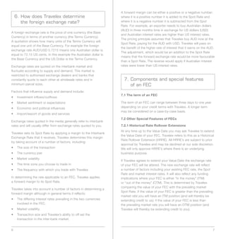 A forward margin can be either a positive or a negative number;
    6. How does Travelex determine                                   where it is a positive number it is added to the Spot Rate and
       the foreign exchange rate?                                    where it is a negative number it is subtracted from the Spot
                                                                     Rate. For example, an exporter needs to buy Australian dollars
                                                                     (AUD) in three months time in exchange for US dollars (USD)
A foreign exchange rate is the price of one currency (the Base
                                                                     and Australian interest rates are higher than US interest rates.
Currency) in terms of another currency (the Terms Currency).
                                                                     The pricing principle assumes that Travelex buy AUD now at the
A quotation shows how many units of the Terms Currency will
                                                                     Spot Rate, paying for the AUD with USD. Travelex will pass on
equal one unit of the Base Currency. For example the foreign
                                                                     the benefit of the higher rate of interest that it earns on the AUD.
exchange rate AUD/USD 0.7215 means one Australian dollar is
                                                                     The adjustment, which would be an addition to the Spot Rate
equal to 72.15 US cents. In this example the Australian dollar is
                                                                     means that the forward exchange rate would be more favourable
the Base Currency and the US Dollar is the Terms Currency.
                                                                     than a Spot Rate. The reverse would apply if Australian interest
Exchange rates are quoted on the interbank market and                rates were lower than US interest rates.
fluctuate according to supply and demand. This market is
restricted to authorised exchange dealers and banks that
constantly quote to each other at wholesale rates and in               7. Components and special features
minimum parcel sizes.                                                     of an FEC
Factors that influence supply and demand include:
                                                                     7.1 The term of an FEC
•	 Investment	inflows/outflows
•	 Market	sentiment	or	expectations                                  The term of an FEC can range between three days to one year
•	 Economic	and	political	influences                                 depending on your credit terms with Travelex. A longer term
                                                                     may be considered on a case-by-case basis.
•	 Import/export	of	goods	and	services
                                                                     7.2 Other Special Features of FECs
Exchange rates quoted in the media generally refer to interbank
rates and will usually differ from exchange rates quoted to you.     7.2.1 Historical Rate Rollover Extensions
                                                                     At any time up to the Value Date you may ask Travelex to extend
Travelex sets its Spot Rate by applying a margin to the Interbank
                                                                     the Value Date of your FEC. Travelex refers to this as a Historical
Exchange Rate that it receives. Travelex determines this margin
                                                                     Rate Rollover Extension (HRRE). All HRRE’s are subject to prior
by taking account of a number of factors, including:
                                                                     approval by Travelex and may be declined at our sole discretion.
•	 The	size	of	the	transaction                                       We will only approve HRRE’s where there is an underlying
•	 The	currency	pair                                                 business purpose.
•	 Market	volatility
                                                                     If Travelex agrees to extend your Value Date the exchange rate
•	 The	time	zone	you	choose	to	trade	in                              of your FEC will be altered. The new exchange rate will reflect
•	 The	frequency	with	which	you	trade	with	Travelex                  a number of factors including your existing FEC rate, the Spot
                                                                     Rate and market interest rates. It will also reflect any funding
In determining the rate applicable to an FEC, Travelex applies       implications	where	your	FEC	is	either	“in	the	money”	(ITM)	
a forward margin to its Spot Rate.                                   or	“out	of	the	money”	(OTM).	This	is	determined	by	Travelex	
                                                                     comparing the value of your FEC with the prevailing market
Travelex takes into account a number of factors in determining a
                                                                     Spot Rate. If the value of your FEC is greater than the prevailing
forward margin although in general terms it reflects:
                                                                     market	rate	you	will	have	an	ITM	position	(and	will	thereby	be	
•	 	 he	differing	interest	rates	prevailing	in	the	two	currencies	
   T                                                                 extending credit to us); if the value of your FEC is less than
   involved in the FEC.                                              the	prevailing	market	rate	you	will	have	an	OTM	position	(and	
•	 Market	volatility.                                                Travelex will thereby be extending credit to you).
•	 	 ransaction	size	and	Travelex’s	ability	to	off	set	the	
   T
   transaction in the inter-bank market.


6                                                                                                                                         7
 