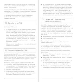 of a telegraphic/drafts transfer may impose their own additional         •	 	 s	counterparty	to	your	FEC	you	are	relying	upon	Travelex	
                                                                            A
fees or charges which may be deducted from the amount paid                  to be able to perform its obligations to you upon maturity of
to you or your beneficiary.                                                 the contract. As a result you have counterparty risk; you are
                                                                            relying on Travelex’s financial ability to fulfill its obligations to
In relation to drafts please consult the Drafts Product Disclosure
                                                                            you under the contract. To aid in your assessment of this
Statement which is available by contacting Travelex or by visiting
                                                                            risk Travelex will provide you with a copy of its latest audited
our website at www.travelexbusiness.com/au.
                                                                            financial statements upon request. You may request a copy of
For further information in relation to the cost of telegraphic              our financial statements by emailing enquiry@travelex.com.au.
transfers/drafts in connection with an FEC, contact your
Travelex representative.
                                                                           12. Terms and Conditions and
                                                                               other documentation
  10. Benefits of an FEC
                                                                         Each FEC which you enter into will be subject to the Terms and
Benefits of an FEC include:                                              Conditions for doing business with Travelex Limited. You are
                                                                         required to sign these before entering into an FEC for the first time.
•	 	 EC’s	help	you	manage	the	risk	inherent	in	currency	markets	
   F
                                                                         In addition to our Terms and Conditions you will also need to
   by predetermining the rate and date on which you will
                                                                         provide us with the following signed documentation together
   purchase or sell a given amount of foreign currency against
                                                                         with such other “Know your Customer” information that Travelex
   another currency. This can provide you with protection
                                                                         may require:
   against negative foreign exchange movements between the
   time that you deal and the Value Date. This may also assist           •		 Audited	financial	statements	(no	more	than	12	months	old)
   you in managing your cash flow by negating the uncertainty            •		 Direct	Debit	Request	form
   associated with exchange rate fluctuations for the certainty
                                                                         Copies of the forms can be obtained by contacting your
   of a specified cash flow.
                                                                         Travelex representative.
•	 	 EC’s	are	flexible	-	Value	Dates	and	amounts	can	be	tailored	
   F
                                                                         Upon completion of these documents Travelex will conduct
   to meet your requirements.
                                                                         an accreditation process. Accreditation and acceptance of a
                                                                         customer is at Travelex’s sole discretion.

  11. Significant risks of an FEC                                        The main checks that are relevant to the accreditation of a
                                                                         customer are:
Travelex considers that FEC’s are only suitable for persons who          •	 	 erification	of	a	customer’s	identity	in	accordance	with	
                                                                            V
understand and accept the risks involved in investing in financial          relevant	AML/CTF	laws
products involving foreign exchange rates. Travelex recommends           •	 	 	successful	credit	check	conducted	through	a	third	party	
                                                                            A
that you obtain independent financial and legal advice before               credit agency
entering into an FEC.
                                                                         •	 	 n	AML	risk	assessment	considering	relevant	factors	such	
                                                                            A
The following are the significant risks associated with an FEC:             as the nature of a customers business and the country
                                                                            where the customer will make or receive payments
•		 	 ancellations,	HRRE’s	or	pre-deliveries	of	an	FEC	may	result	
    C
    in a financial loss to you. Travelex will provide a quote for such   •	 	 	check	of	a	customer’s	principal	officers	and	beneficial	
                                                                            A
    services based on market conditions prevailing at the time.             owners against relevant government issued sanction lists

•		 There	is	no	cooling	off	period.
•		 	 ou	are	legally	obligated	to	exchange	the	currency	at	the	
    Y
    agreed exchange rate. As such, you will not be able to take
    advantage of preferential exchange rate movements.


10                                                                                                                                             11
 