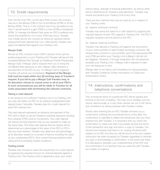 history/rating, strength of financial statements, as well as other
  13. Credit requirements                                             factors determined at Travelex’s sole discretion. Travelex may
                                                                      review and amend your Trading Limit at any time.

Over the life of an FEC, as the Spot Rate moves, the contract         There are two methods that may be used by us in respect of
may	be	In	the	Money	(ITM)	or	Out	of	the	Money	(OTM)	or	At	the	        your Trading Limits:
Money	(ATM).	That	is,	if	the	contract	had	to	be	cancelled	at	any	
                                                                      (a) Against individual contracts
time,	it	would	result	in	a	gain	(ITM)	or	a	loss	(OTM)	or	breakeven	
(ATM).	To	manage	the	Market	Risk	when	an	FEC	is	entered	into,	        Travelex may waive the need for a cash deposit by applying the
where	the	potential	for	it	to	move	OTM	may	occur,	Travelex	           required deposit of each FEC against a Trading Limit. The FEC is
may initially secure the contract by taking an advance partial        regularly revalued over the period of the FEC.
prepayment/cash deposit from you. Alternatively Travelex may          (b) Against customer portfolios
apply	this	Market	Risk	against	your	Trading	Limit.	
                                                                      Travelex may allocate a Trading Limit against the net position
Margin Calls                                                          of your entire portfolio of open foreign exchange contracts. We
Should	an	FEC	contract	move	OTM	in	excess	of	the	upfront	             revalue	every	contract	in	your	portfolio,	and	if	net	exposures	(ITM	
partial prepayment or your Trading Limit Travelex will secure this    and	OTM)	are	within	your	Trading	Limit	a	Margin	Call	will	not	
increased	Market	Risk	through	an	Additional	Partial	Prepayment	       be triggered. However, if through revaluation the net exposure
(Margin	Call).	A	Margin	Call	is	required	from	you	to	bring	the	       exceeds	your	Trading	Limit,	a	Margin	Call	is	required	to	take	
net	Market	Risk	exposure	to	zero.	Margin	Calls	represent	a	           your net exposure to zero.
pre-payment	of	the	FEC	by	you.	If	a	Margin	Call	is	triggered,	        (Please refer to the Terms and Conditions for doing business
Travelex will advise you immediately. Payment of the Margin           with Travelex Limited for further information on Credit and
Call must be made within two (2) working days of Travelex’s           Authorisation limits.)
request. If you fail to pay a Margin Call Travelex may, in
its discretion choose to cancel some or all of your FEC’s.
In such circumstances you will be liable to Travelex for all            14. Instructions, confirmations and
costs associated with terminating the relevant contracts.                   telephone conversations
Taking a cash deposit
In the absence of a sufficient Trading Limit or no Trading Limit,     The commercial terms of a particular FEC will be agreed and
you may still obtain an FEC on an advance prepayment/cash             binding at the time of dealing. This may occur verbally over the
deposit basis. Generally, Travelex asks for a cash deposit for        phone, electronically or in any other manner set out in the Terms
each FEC entered into.                                                and Conditions for doing business with Travelex Limited.

The cash deposit represents an advance pre-payment of the             Shortly after entering into an FEC Travelex will send you a
FEC and is taken to secure Travelex’s potential exposure resulting    confirmation outlining the commercial terms of the deal; this
from	adverse	OTM	currency	movements.	Your	cash	deposit	               confirmation is intended to reflect the transaction that you have
will reduce the final payment that you are required to make on        entered into with Travelex. It is important that you check the
the Value Date. The initial cash deposit that we require will be      confirmation to make sure that it accurately records the terms
determined as a percentage of the value of the FEC or FEC’s           of the transaction and sign and return a copy to Travelex. You
that you have entered. Travelex may determine this percentage         should note however that there is no cooling-off period with
at its discretion based on a number of factors including the value    respect to an FEC and that you will be bound once your original
of your outstanding FEC’s, Your current financial position/credit     instruction has been accepted by Travelex regardless of whether
rating and the prevailing market conditions.                          you sign or acknowledge a confirmation. In the event that there
                                                                      is a discrepancy between your understanding of the FEC and
Trading Limits                                                        the confirmation it is important that you raise this with Travelex
Travelex may choose to waive the requirement of a cash deposit        as a matter of urgency.
by applying the required amount (or notional deposit) against a
Trading Limit. The Trading Limit is dependant upon your credit


12                                                                                                                                     13
 