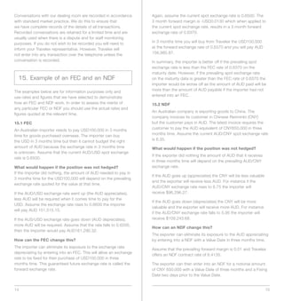Conversations with our dealing room are recorded in accordance      Again, assume the current spot exchange rate is 0.6500. The
with standard market practice. We do this to ensure that            3 month forward margin is -USD0.0130 which when applied to
we have complete records of the details of all transactions.        the current spot exchange rate, results in a 3 month forward
Recorded conversations are retained for a limited time and are      exchange rate of 0.6370.
usually used when there is a dispute and for staff monitoring
purposes. If you do not wish to be recorded you will need to        In 3 months time you will buy from Travelex the USD100,000
inform your Travelex representative. However, Travelex will         at the forward exchange rate of 0.6370 and you will pay AUD
not enter into any transaction over the telephone unless the        156,985.87.
conversation is recorded.                                           In summary, the importer is better off if the prevailing spot
                                                                    exchange rate is less than the FEC rate of 0.6370 on the
                                                                    maturity date. However, if the prevailing spot exchange rate
  15. Example of an FEC and an NDF                                  on the maturity date is greater than the FEC rate of 0.6370 the
                                                                    importer would be worse off as the amount of AUD paid will be
The examples below are for information purposes only and            more than the amount of AUD payable if the importer had not
use rates and figures that we have selected to demonstrate          entered into an FEC.
how an FEC and NDF work. In order to assess the merits of           15.2 NDF
any particular FEC or NDF you should use the actual rates and
                                                                    An Australian company is exporting goods to China. The
figures quoted at the relevant time.
                                                                    company invoices its customer in Chinese Renminbi (CNY)
15.1 FEC                                                            but the customer pays in AUD. The latest invoice requires the
An Australian importer needs to pay USD100,000 in 3 months          customer to pay the AUD equivalent of CNY650,000 in three
time for goods purchased overseas. The importer can buy             months time. Assume the current AUD/CNY spot exchange rate
the USD in 3 months time but then it cannot budget the right        is 6.35.
amount of AUD because the exchange rate in 3 months time            What would happen if the position was not hedged?
is unknown. Assume that the current AUD/USD spot exchange
                                                                    If the exporter did nothing the amount of AUD that it receives
rate is 0.6500.
                                                                    in three months time will depend on the prevailing AUD/CNY
What would happen if the position was not hedged?                   exchange rate.
If the importer did nothing, the amount of AUD needed to pay in
                                                                    If the AUD goes up (appreciates) the CNY will be less valuable
3 months time for the USD100,000 will depend on the prevailing
                                                                    and the exporter will receive less AUD. For instance if the
exchange rate quoted for the value at that time.
                                                                    AUD/CNY exchange rate rises to 6.75 the importer will
If the AUD/USD exchange rate went up (the AUD appreciates),         receive $96,296.27.
less AUD will be required when it comes time to pay for the
                                                                    If the AUD goes down (depreciates) the CNY will be more
USD. Assume the exchange rate rises to 0.6600 the importer
                                                                    valuable and the exporter will receive more AUD. For instance
will pay AUD 151,515.15.
                                                                    if the AUD/CNY exchange rate falls to 5.95 the importer will
If the AUS/USD exchange rate goes down (AUD depreciates),           receive $109,243.68.
more AUD will be required. Assume that the rate falls to 0.6200,
                                                                    How can an NDF change this?
then the Importer would pay AUD161,290.32.
                                                                    The exporter can eliminate its exposure to the AUD appreciating
How can the FEC change this?                                        by entering into a NDF with a Value Date in three months time.
The importer can eliminate its exposure to the exchange rate
                                                                    Assume that the prevailing forward margin is 0.01 and Travelex
depreciating by entering into an FEC. This will allow an exchange
                                                                    offers an NDF contract rate of 6.4135.
rate to be fixed for their purchase of USD100,000 in three
months time. This guaranteed future exchange rate is called the     The exporter can then enter into an NDF for a notional amount
forward exchange rate.                                              of CNY 650,000 with a Value Date of three months and a Fixing
                                                                    Date two days prior to the Value Date.


14                                                                                                                                   15
 