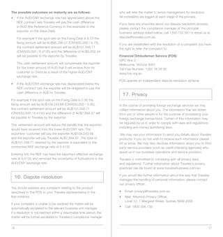 The possible outcomes on maturity are as follows:                     who will refer the matter to senior management for resolution.
•	 	f	the	AUD/CNY	exchange	rate	has	appreciated	above	the	
   I                                                                  All complaints are logged at each stage of the process.
   NDF contract rate Travelex will pay the cash difference
                                                                      If you have any enquiries about our dispute resolution process,
   in AUD (the Reference Currency in this example) to the
                                                                      please contact the compliance manager at the principal
   exporter on the Value Date.
                                                                      business address listed below, call 1300 732 561 or email us at
     For example if the spot rate on the Fixing Date is 6.75 the      dispute@travelex.com.au.
     fixing amount will be AU$96,296.27 (CNY650,000 / 6.75),          If you are dissatisfied with the resolution of a complaint you have
     the contract settlement amount will be AU$101,348.71             the right to refer the complaint to:
     (CNY650,000 / 6.4135) and the difference of AU$5,052.44
     will be payable to the exporter by Travelex.                     Financial Ombudsman Service (FOS)
                                                                      GPO Box 3
     This cash settlement amount will compensate the exporter         Melbourne,	Victoria	3001
     for the lower amount of AUD that it will receive from its        Toll Free Number: 1300 78 08 08
     customer in China as a result of the higher AUD/CNY              www.fos.org.au
     exchange rate.
                                                                      FOS operate an independent dispute resolution scheme.
•	 	f	the	AUD/CNY	exchange	rate	has	depreciated	below	the	
   I
   NDF contract rate the exporter will be obligated to pay the
   cash difference in AUD to Travelex.
                                                                        17. Privacy
For example if the spot rate on the Fixing Date is 5.95 the
fixing amount will be AU$109,243.68 (CNY650,000 / 5.95),              In the course of providing foreign exchange services we may
the contract settlement amount will be AU$101,348.71                  collect information about you. The information that we obtain
(CNY650,000 / 6.4135) and the difference of AU$7,894.97 will          from you or other people is for the purpose of processing your
be payable to Travelex by the exporter.                               foreign exchange transactions. Certain of this information may
                                                                      be required by us in order to comply with laws and regulations,
This settlement amount will reduce the benefit that the exporter
                                                                      including anti-money laundering laws.
would have received from the lower AUD/CNY rate. The
exporters’ customer will pay the exporter AU$109,243.68                We may use your information to send you details about Travelex
and the exporter will pay Travelex AU$7,894.97. The total of          products. If you do not wish to receive such information please
AU$101,348.71 retained by the exporter is equivalent to the           let us know. We may also disclose information about you to third
contracted NDF exchange rate of 6.4135                                party service providers (such as credit checking agencies) who
                                                                      assist us in our business operations and service provision.
Entering into the NDF has fixed the exporters effective exchange
rate at 6.4135 and removed the uncertainty of fluctuations in the     Travelex is committed to complying with all privacy laws
AUD/CNY exchange rate.                                                and regulations. Further information about Travelex’s privacy
                                                                      practices can be found at www.travelexbusiness.com/au.

                                                                      If you would like further information about the way that Travelex
  16. Dispute resolution
                                                                      manages the handling of personal information, please contact
                                                                      our privacy officer:
You should address any complaint relating to the product
described in this PDS to your Travelex representative in the          •	 	 Email:	privacy@travelex.com.au
first instance.                                                       •	 	 	 ail:	Attention	Privacy	Officer,	
                                                                           M
                                                                         	 Level	12,	1	Margaret	Street,	Sydney	NSW	2000
If your complaint is unable to be resolved the matter will be
automatically escalated to the relevant business unit manager.        •	 	 Call:	1800	036	739
If a resolution is not reached within a reasonable time period, the
matter will be further escalated to Travelex’s compliance manager


16                                                                                                                                     17
 