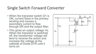 Single Switch Forward Converter
• When the transistor switch Q1 is
ON, current flows in the primary
winding and causes a
secondary current to flow,
through DR and the output filter.
• This gives an output voltage Vo.
When the transistor is switched
off, the transformer voltage will
tend to reverse the action and
increase the voltage at the
cathode of Diode DTR until it
turns on.
 