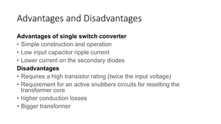 Advantages and Disadvantages
Advantages of single switch converter
• Simple construction and operation
• Low input capacitor ripple current
• Lower current on the secondary diodes
Disadvantages
• Requires a high transistor rating (twice the input voltage)
• Requirement for an active snubbers circuits for resetting the
transformer core
• higher conduction losses
• Bigger transformer
 