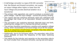 • A half-bridge converter is a type of DC-DC converter
that, like flyback and forward converters, can supply
an output voltage either higher or lower than the
input voltage and provide electrical isolation via a
transformer
• The primary side capacitors are used to produce a constant mid-
point voltage – half the input voltage – across the primary winding.
• This means that the switching elements need only withstand half
the voltage that those of an equivalent forward converter must
handle.
• The converter’s two switching elements alternate back and forth,
switching the voltage (0.5 Vin) across the primary winding.
• The primary therefore experiences a positive and negative voltage
swing, which necessitates a full-wave bridge circuit for the output.
• This is an advantage of half-bridge converters; they fully utilize the
core flux and the secondary winding.
• Additionally, due to its full-wave nature, the secondary side of the
circuit operates at twice the frequency of the basic switching
frequency.
• This allows for the inductor and capacitor on the secondary side to
be much smaller than a forward converter, saving cost and space.
 