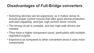 Disadvantages of Full-Bridge converters
• Switching devices can be expensive, so it makes sense to
include proper control circuits that offer good device protection,
soft-start capability, and fast, high-current driver circuits
• The timing circuit is complex, and two high-side drivers are
needed
• They have a higher component count, particularly with multiple
regulated outputs
• Expensive as compared to other converters since it uses more
components
 