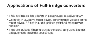 Applications of Full-Bridge converters
• They are flexible and operate in power supplies above 150W
• Operates in DC servo motor drives, generating ac voltage for ac
motor drives, RF heating, and isolated switched-mode power
supplies
• They are present in hybrid electric vehicles, rail-guided shuttles,
and automatic industrial applications
 