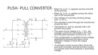PUSH- PULL CONVERTER • When Q1 is on, Vs appears across one-half
of the primary.
• When Q2 is on, Vs applies across the other
half of the transformer.
• The voltage of a primary winding swings
from -Vs to Vs.
• The average current through the transformer
should be zero.
• Transistors Q1 and Q2 operate with a 50
percent duty cycle.
• The open-circuit voltage is Voc = 2Vs, the
average current of a transistor is IA = Is/2,
and the peak transistor current is Ip = Is.,
• This configuration is suitable for low-voltage
applications because the open-circuit
transistor voltage is twice the supply
voltage.
• A constant current source often drives the
push-pull converter, and the primary current
is a square wave that produces a secondary
voltage.
 
