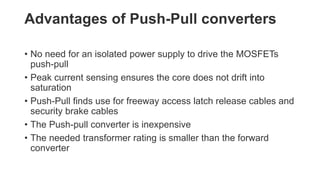 Advantages of Push-Pull converters
• No need for an isolated power supply to drive the MOSFETs
push-pull
• Peak current sensing ensures the core does not drift into
saturation
• Push-Pull finds use for freeway access latch release cables and
security brake cables
• The Push-pull converter is inexpensive
• The needed transformer rating is smaller than the forward
converter
 