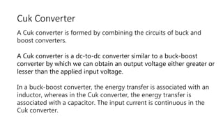 Cuk Converter
A Cuk converter is formed by combining the circuits of buck and
boost converters.
A Cuk converter is a dc-to-dc converter similar to a buck-boost
converter by which we can obtain an output voltage either greater or
lesser than the applied input voltage.
In a buck-boost converter, the energy transfer is associated with an
inductor, whereas in the Cuk converter, the energy transfer is
associated with a capacitor. The input current is continuous in the
Cuk converter.
 