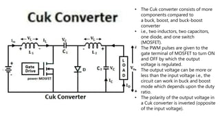 • The Cuk converter consists of more
components compared to
a buck, boost, and buck-boost
converter
• i.e., two inductors, two capacitors,
one diode, and one switch
(MOSFET).
• The PWM pulses are given to the
gate terminal of MOSFET to turn ON
and OFF by which the output
voltage is regulated.
• The output voltage can be more or
less than the input voltage i.e., the
circuit can work in buck and boost
mode which depends upon the duty
ratio.
• The polarity of the output voltage in
a Cuk converter is inverted (opposite
of the input voltage).
 