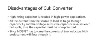 Disadvantages of Cuk Converter
• High-rating capacitor is needed in high-power applications.
• All the current from the source to load as to go through
capacitor C1 and the voltage across the capacitor reverses each
half cycle, thus the capacitor must be non-polarized.
• Since MOSFET has to carry the currents of two inductors high
peak current will flow through it.
 