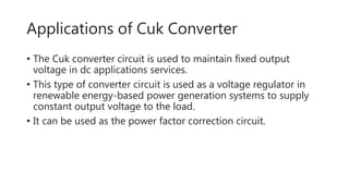 Applications of Cuk Converter
• The Cuk converter circuit is used to maintain fixed output
voltage in dc applications services.
• This type of converter circuit is used as a voltage regulator in
renewable energy-based power generation systems to supply
constant output voltage to the load.
• It can be used as the power factor correction circuit.
 