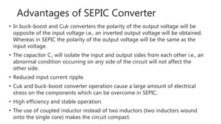 Advantages of SEPIC Converter
• In buck-boost and Cuk converters the polarity of the output voltage will be
opposite of the input voltage i.e., an inverted output voltage will be obtained.
Whereas in SEPIC the polarity of the output voltage will be the same as the
input voltage.
• The capacitor C1 will isolate the input and output sides from each other i.e., an
abnormal condition occurring on any side of the circuit will not affect the
other side.
• Reduced input current ripple.
• Cuk and buck-boost converter operation cause a large amount of electrical
stress on the components which can be overcome in SEPIC.
• High efficiency and stable operation.
• The use of coupled inductor instead of two inductors (two inductors wound
onto the single core) makes the circuit compact.
 